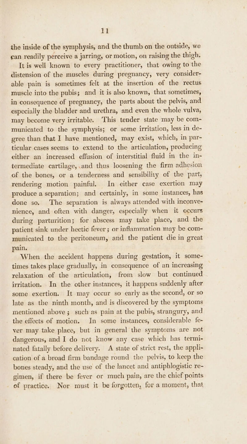 the inside of the symphysis, and the thumb on the outside, we can readily perceive a jarring, or motion, on raising the thigh. It is well known to every practitioner, that owing to the distension of the muscles during pregnancy, very consider- able pain is sometimes felt at the insertion of the rectus muscle into the pubis; and it is also known, that sometimes, in consequence of pregnancy, the parts about the pelvis, and especially the bladder and urethra, and even the whole vulva, may become very irritable. This tender state may be com- municated to the symphysis; or some irritation, less in de- gree than that I have mentioned, may exist, which, in par- ticular cases seems to extend to the articulation, producing either an increased effusion of interstitial fluid in the in- termediate cartilage,.and thus loosening the firm adhesion of the bones, or a tenderness and sensibly of the part, rendering motion painful. In either case exertion may produce a separation; and certainly, in some instances, has done so. The separation is always attended with inconve- nience, and often with danger, especially when it occurs during parturition; for abscess may take place, and the patient sink under hectic fever ; or inflammation may be com- municated to the peritoneum, and the patient die in great pain. When the accident happens during gestation, it some- times takes place gradually, in consequence of an increasing relaxation of the articulation, from slow but continued irritation. In the other instances, it happens suddenly after some exertion. It may occur so early as the second, or so late as the ninth month, and is discovered by the symptoms mentioned above ; such as pain at the pubis, strangury, and the effects of motion. In some instances, considerable fe- ver may take place, but in general the symptoms are not dangerous, and I do not know any case which has termi- nated fatally before delivery. A state of strict rest, the appli- cation of a broad firm bandage round the pelvis, to keep the bones steady, and the use of the lancet and antiphlogistic re- gimen, if there be fever or much pain, are the chief points of practice. Nor must it be forgotten, for a moment, that