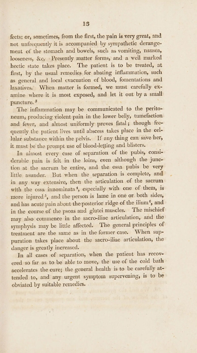 fects; or, sometimes, from the first, the pain is very great, and not unfrequently it is accompanied by sympathetic derange- ment of the stomach and bowels, such as vomiting, nauséa, looseness, &amp;c, © Presently matter forms, and a well marked hectic state takes place. The patient is to be treated, at first, by the usual remedies for abating inflammation, such as general and local evacuation of blood, fomentations and laxatives. When matter is formed, we must carefully ex- amine where it is most exposed, and let it out by a small puncture. ? The inflammation may be communicated to the perito- neum; producing violent pain in the lower belly, tumefaction and fever, and almost uniformly proves fatal; though fre- quently the patient lives until abscess takes place in the cel- lular substance within the pelvis. If any thing can save her, it must be the prompt use of blood-letting and blisters. In almost every case of separation of the pubis, consi- derable pain is felt in the loins, even although the junc- tion at the sacrum be entire, and the ossa pubis be very little asunder. But when the separation is complete, and in any way extensive, then the articulation of the sacrum with the ossa innominata‘, especially with one of them, is more injured®, and the person is lame in one or. both sides, and has acute pain about the posterior ridge of the ilium®, and in the course of the psoas and glutei muscles. The mischief may also commence in the sacro-iliac articulation, and the symphysis may be little affected. The general principles of treatment are the same as in the former case. When sup- puration takes place about the sacro-iliac articulation, the danger is greatly increased. In all cases of separation, when the patient has recov- ered so far as to be able to move, the use of the cold bath accelerates the cure; the general health is to be carefully at- tended to, and any urgent symptom supervening, is to be obviated by suitable remedies.