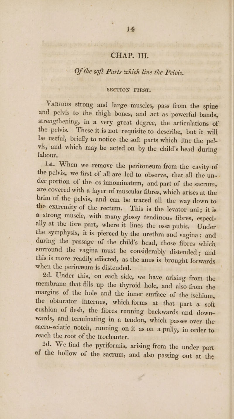 CHAP. ITI. Of the soft Parts which line the Pelvis, SECTION FIRST. Vanrous strong and large muscles, pass from the spine and pelvis to the thigh bones, and act as powerful bands, strengthening, in a very great degree, the articulations of the pelvis. These it is not requisite to describe, but it will be useful, briefly to notice the soft parts which line the pel- vis, and which may be acted on by the child’s head during labour. Ist. When we remove the peritoneum from the cavity of the pelvis, we first of all are led to observe, that all the un-- der portion of the os innominatum, and part of the sacrum, are covered with a layer of muscular fibres, which arises at the brim of the pelvis, and can be traced all the way down to the extremity of the rectum. This is the levator ani; it is a strong muscle, with many glossy tendinous fibres, especi- ally at the fore part, where it lines the ossa pubis. Under the symphysis, it is pierced by the urethra and vagina; and during the passage of the child’s head, those fibres which surround the vagina must be considerably distended ; and this is more readily effected, as the anus is brought forwards when the perinaeum is distended. 2d. Under this, on each side, we have arising from the membrane that fills up the thyroid hole, and also from the margins of the hole and the inner surface of the ischium, the obturator internus, which forms at that part a soft cushion of flesh, the fibres running backwards and down- wards, and terminating in a tendon, which passes over the sacro-sciatic notch, running on it as on a pully, in order to reach the root of the trochanter. 3d. We find the pyriformis, arising from the under patt of the hollow of the sacrum, and also passing out at the