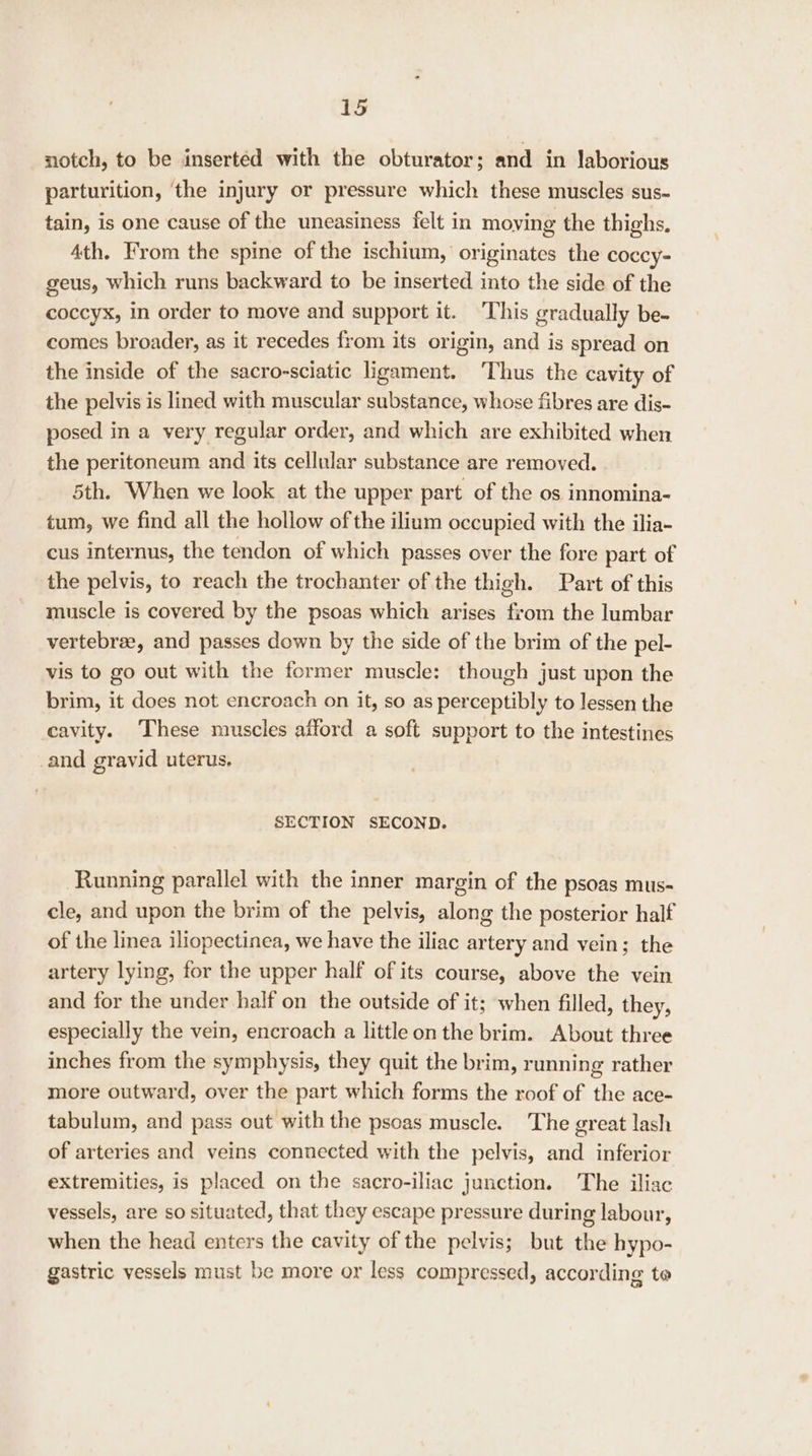 notch, to be insertéd with the obturator; and in laborious parturition, ‘the injury or pressure which these muscles sus- tain, is one cause of the uneasiness felt in moying the thighs, 4th. From the spine of the ischium, originates the coccy- geus, which runs backward to be inserted into the side of the coccyx, in order to move and support it. ‘This gradually be- comes broader, as it recedes from its origin, and is spread on the inside of the sacro-sciatic ligament. ‘Thus the cavity of the pelvis is lined with muscular substance, whose fibres are dis- posed in a very regular order, and which are exhibited when the peritoneum and its cellular substance are removed. 5th. When we look at the upper part of the os innomina- tum, we find all the hollow of the ilium occupied with the ilia- cus internus, the tendon of which passes over the fore part of the pelvis, to reach the trochanter of the thigh. Part of this muscle is covered by the psoas which arises from the lumbar vertebree, and passes down by the side of the brim of the pel- vis to go out with the former muscle: though just upon the brim, it does not encroach on it, so as perceptibly to lessen the cavity. These muscles atford a soft support to the intestines _and gravid uterus, SECTION SECOND. Running parallel with the inner margin of the psoas mus- cle, and upon the brim of the pelvis, along the posterior half of the linea iliopectinea, we have the iliac artery and vein; the artery lying, for the upper half of its course, above the vein and for the under half on the outside of it; when filled, they, especially the vein, encroach a littleon the brim. About three inches from the symphysis, they quit the brim, running rather more outward, over the part which forms the roof of the ace- tabulum, and pass out with the psoas muscle. The great lash of arteries and veins connected with the pelvis, and inferior extremities, is placed on the sacro-iliac junction. The iliac vessels, are so situated, that they escape pressure during labour, when the head enters the cavity of the pelvis; but the hypo- gastric vessels must be more or less compressed, according to