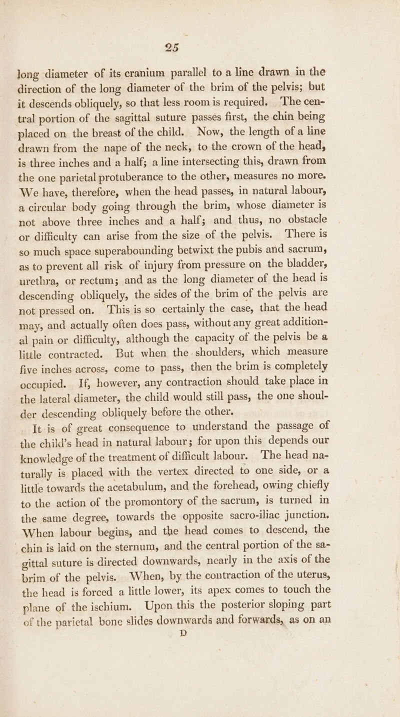 long diameter of its cranium parallel to a line drawn in the direction of the long diameter of the brim of the pelvis; but it descends obliquely, so that less room is required. ‘The cen- tral portion of the sagittal suture passes first, the chin being placed on. the breast of the child. Now, the length of a line drawn from the nape of the neck, to the crown of the head, is three inches and a half; a line intersecting this, drawn from the one parietal protuberance to the other, measures no more. We have, therefore, when the head passes, in natural labour, a circular body going through the brim, whose diameter is not above three inches and a half; and thus, no obstacle or difficulty can arise from the size of the pelvis. ‘There is so much space superabounding betwixt the pubis and sacrum, as to prevent all risk of injury from pressure on the bladder, urethra, or rectum; and as the long diameter of the head is descending obliquely, the sides of the brim of the pelvis are not pressed on. This is so certainly the case, that the head may, and actually often does pass, without any great addition- al pain or difficulty, although the capacity of the pelvis be a little contracted. But when the shoulders, which measure five inches across, come to pass, then the brim is completely occupied. If, however, any contraction should take place in the lateral diameter, the child would still pass, the one shoul- der descending obliquely before the other. It-is of great consequence to understand the passage of the child’s head in natural labour; for upon this depends our knowledge of the treatment of difficult labour. The head na- turally is placed with the vertex directed to one side, or a little towards the acetabulum, and the forehead, owing chiefly to the action of the promontory of the sacrum, is turned in the same degree, towards the opposite sacro-iliac junction. When labour begins, and the head comes to descend, the chin is laid on the sternum, and the central portion of the sa- gittal suture is directed downwards, nearly in the axis of the brim of the pelvis. When, by the contraction of the uterus, the head is forced a little lower, its apex comes to touch the plane of the ischium. Upon this the posterior sloping part of the parietal bone slides downwards and forwards, as on an D