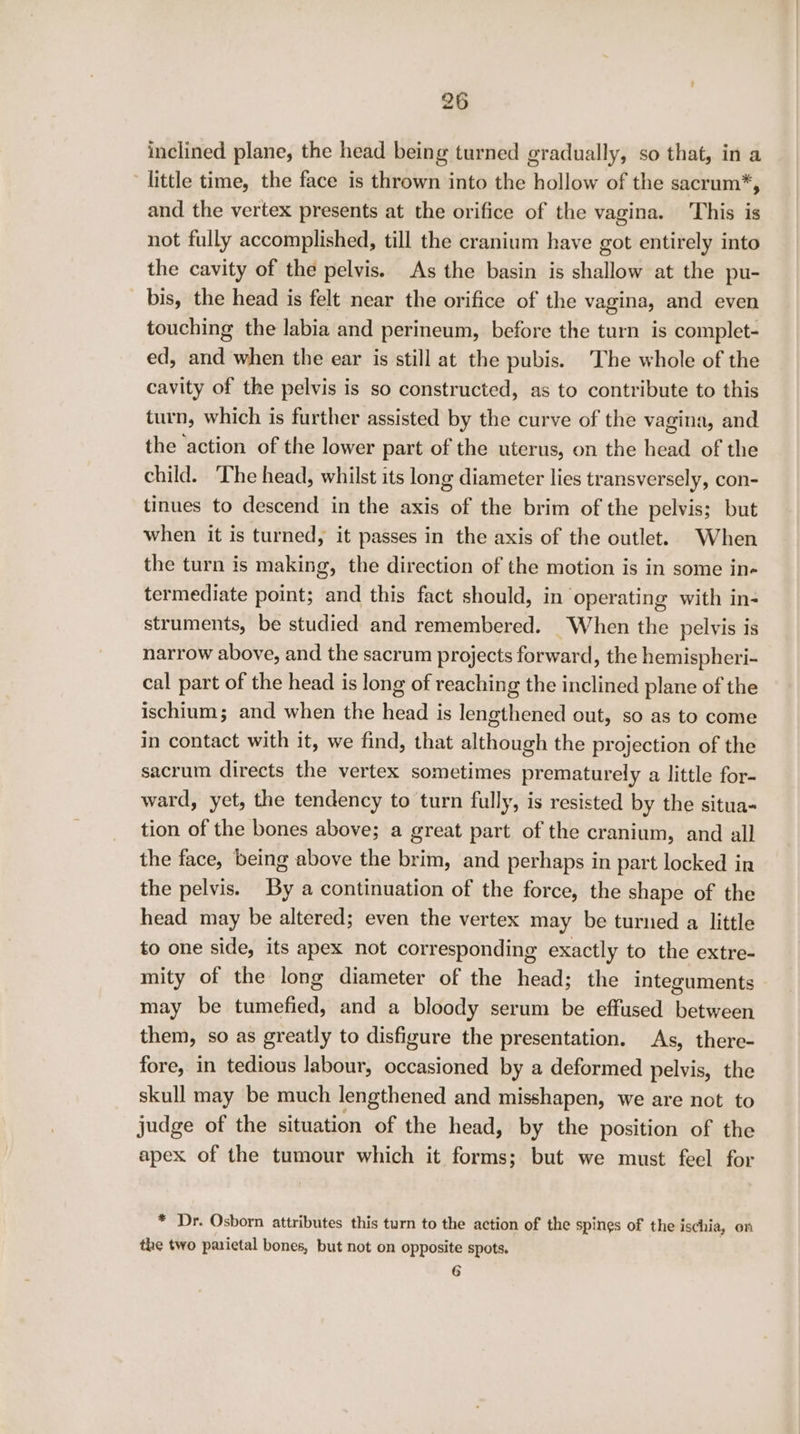 inclined plane, the head being turned gradually, so that, in a little time, the face is thrown into the hollow of the sacrum*, and the vertex presents at the orifice of the vagina. This is not fully accomplished, till the cranium have got entirely into the cavity of the pelvis. As the basin is shallow at the pu- bis, the head is felt near the orifice of the vagina, and even touching the labia and perineum, before the turn is complet- ed, and when the ear is still at the pubis. The whole of the cavity of the pelvis is so constructed, as to contribute to this turn, which is further assisted by the curve of the vagina, and the action of the lower part of the uterus, on the head of the child. The head, whilst its long diameter lies transversely, con- tinues to descend in the axis of the brim of the pelvis; but when it is turned, it passes in the axis of the outlet. When the turn is making, the direction of the motion is in some in- termediate point; and this fact should, in operating with in- struments, be studied and remembered. When the pelvis is narrow above, and the sacrum projects forward, the hemispheri- cal part of the head is long of reaching the inclined plane of the ischium; and when the head is lengthened out, so as to come in contact with it, we find, that although the projection of the sacrum directs the vertex sometimes prematurely a little for- ward, yet, the tendency to turn fully, is resisted by the situa- tion of the bones above; a great part of the cranium, and all the face, being above the brim, and perhaps in part locked in the pelvis. By a continuation of the force, the shape of the head may be altered; even the vertex may be turned a little to one side, its apex not corresponding exactly to the extre- mity of the long diameter of the head; the integuments may be tumefied, and a bloody serum be effused between them, so as greatly to disfigure the presentation. As, there- fore, in tedious labour, occasioned by a deformed pelvis, the skull may be much lengthened and misshapen, we are not to judge of the situation of the head, by the position of the apex of the tumour which it forms; but we must feel for * Dr. Osborn attributes this turn to the action of the spines of the ischia, en the two parictal bones, but not on opposite spots. 6