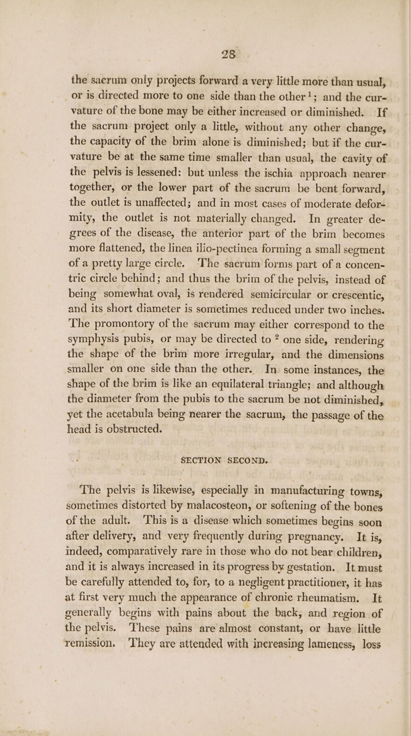 I8, the sacrum only projects forward a very little more than usual, _ or is directed more to one side than the other!; and the cur- vature of the bone may be either increased or diminished. If the sacrum project only a little, without any other change, the capacity of the brim alone is diminished; but if the cur- vature be at the same time smaller than usual, the cavity of the pelvis is lessened: but unless the ischia approach nearer together, or the lower part of the sacrum be bent forward, the outlet is unaffected; and in most cases of moderate defor- mity, the outlet is not materially changed. In greater de- grees of the disease, the anterior part of the brim becomes more flattened, the linea ilio-pectinea forming a small segment of a pretty large circle. ‘The sacrum forms part of a concen- tric circle behind; and thus the brim of the pelvis, instead of being somewhat oval, is rendered semicircular or crescentic, and its short diameter is sometimes reduced under two inches. The promontory of the sacrum may either correspond to the symphysis pubis, or may be directed to ? one side, rendering the shape of the brim more irregular, and the dimensions smaller on one side than the other. In some instances, the shape of the brim is like an equilateral triangle; and although the diameter from the pubis to the sacrum be not diminished, yet the acetabula being nearer the sacrum, the passage of the head is obstructed. SECTION SECOND. The pelvis is likewise, especially in manufacturing towns, sometimes distorted by malacosteon, or softening of the bones of the adult. ‘This is a disease which sometimes begins soon after delivery, and very frequently during pregnancy. It is, indeed, comparatively rare in those who do not bear children, and it is always increased in its progress by gestation. It must be carefully attended to, for, to a negligent practitioner, it has at first very much the appearance of chronic rheumatism. It generally begins with pains about the back, and region of the pelvis. These pains are almost constant, or have little remission, ‘They are attended with increasing lameness, loss