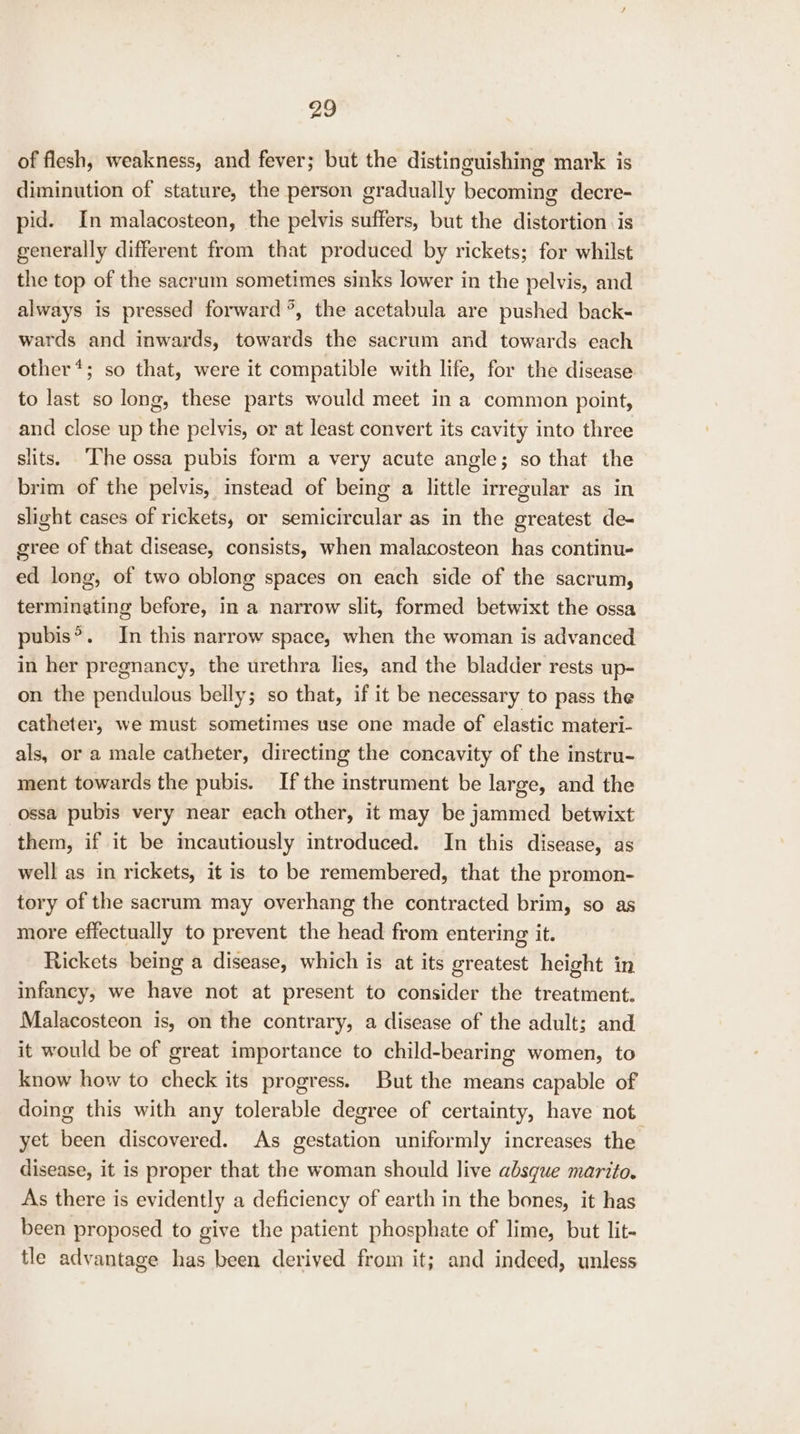 of flesh, weakness, and fever; but the distinguishing mark is diminution of stature, the person gradually becoming decre- pid. In malacosteon, the pelvis suffers, but the distortion is generally different from that produced by rickets; for whilst the top of the sacrum sometimes sinks lower in the pelvis, and always is pressed forward °, the acetabula are pushed back- wards and inwards, towards the sacrum and towards each other*; so that, were it compatible with life, for the disease to last so long, these parts would meet in a common point, and close up the pelvis, or at least convert its cavity into three slits. ‘The ossa pubis form a very acute angle; so that the brim of the pelvis, instead of being a little irregular as in slight cases of rickets, or semicircular as in the greatest de- gree of that disease, consists, when malacosteon has continu- ed long, of two oblong spaces on each side of the sacrum, terminating before, in a narrow slit, formed betwixt the ossa pubis®. In this narrow space, when the woman is advanced in her pregnancy, the urethra lies, and the bladder rests up- on the pendulous belly; so that, if it be necessary to pass the catheter, we must sometimes use one made of elastic materi- als, or a male catheter, directing the concavity of the instru- ment towards the pubis. If the instrument be large, and the ossa pubis very near each other, it may be jammed betwixt them, if it be mecautiously introduced. In this disease, as well as in rickets, it is to be remembered, that the promon- tory of the sacrum may overhang the contracted brim, so as more effectually to prevent the head from entering it. Rickets being a disease, which is at its greatest height in infancy, we have not at present to consider the treatment. Malacosteon is, on the contrary, a disease of the adult; and it would be of great importance to child-bearing women, to know how to check its progress. But the means capable of doing this with any tolerable degree of certainty, have not. yet been discovered. As gestation uniformly increases the disease, it is proper that the woman should live absque marito. As there is evidently a deficiency of earth in the bones, it has been proposed to give the patient phosphate of lime, but lit- tle advantage has been derived from it; and indeed, unless