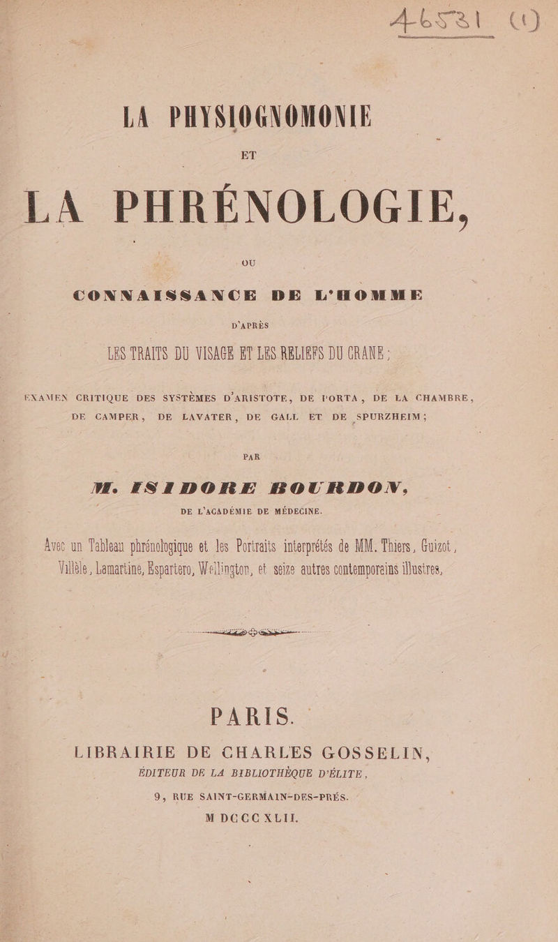 ET LA PHRÉNOLOGIE, OÙ CONNAISSANCE DE L'HOMME D'APRÈS LES TRAITS DU VISAGE ET LES RELIBFS DU CRANE EXAMEN CRITIQUE DES SYSTÈMES D'ARISTOTE, DE FORTA, DE LA CHAMBRE, DE CAMPER, DE LAVATER, DE GALL ET DE SPURZHEIM; PAR M, KSIDORE BOURDON, DE L'ACADÉMIE DE MÉDECINE. Avec un Tableau phrénologique et les Portraits interprétés de MM. Thiers, Guizot , Villèle, Lamartine, Éspartero, Wellington, et seize autres contemporains lustres, Ve er LLD RE PARIS. LIBRAIRIE DE CHARLES GOSSELIN, ÉDITEUR DE LA BIBLIOTHÈQUE D'ÉLITE, 9, RUE SAINT-GERMAIN-DES-PRÉS. M DCCC XLII.