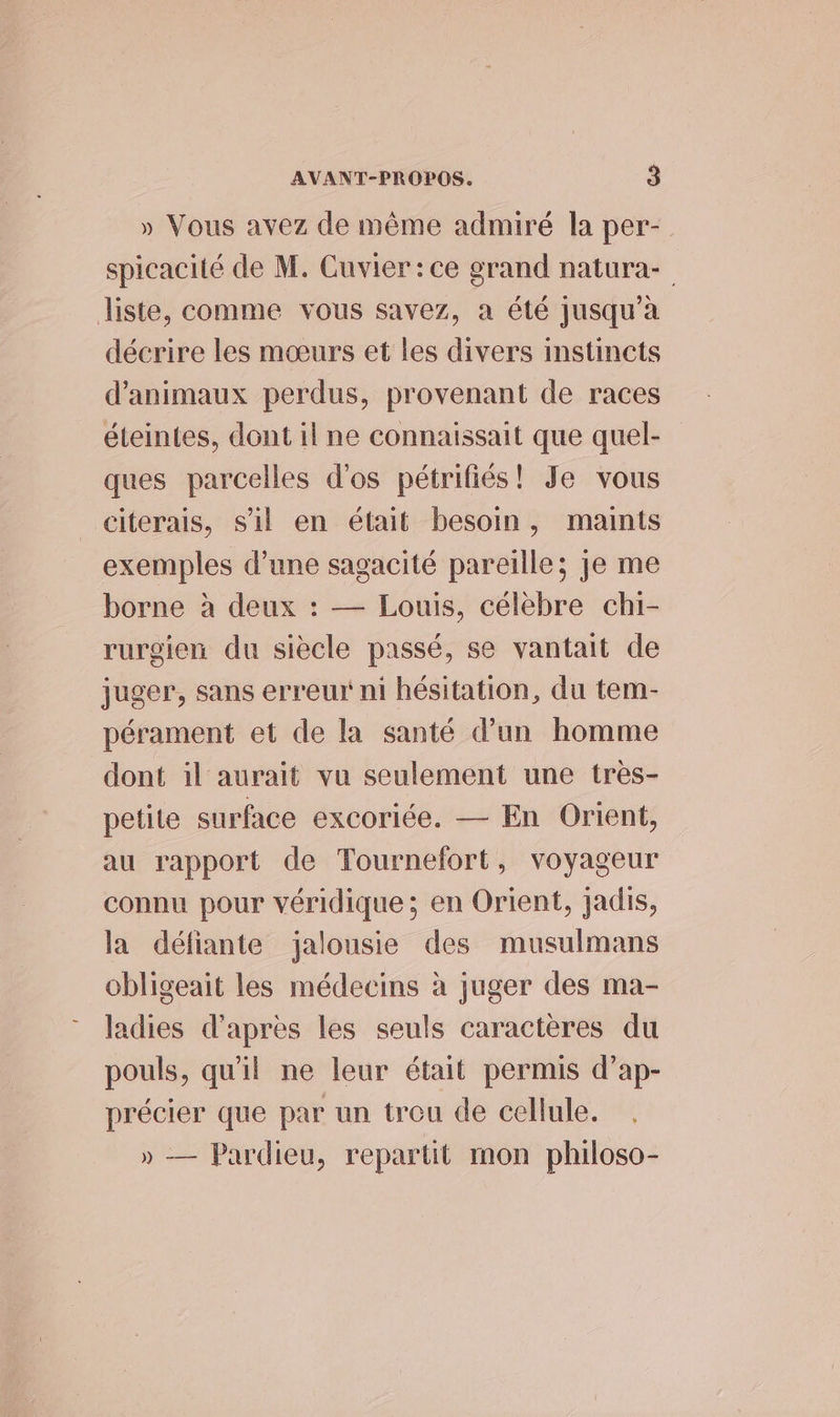 » Vous avez de même admiré la per- spicacité de M. Cuvier: ce grand natura- liste, comme vous savez, a été jusqu’à décrire les mœurs et les divers instincts d'animaux perdus, provenant de races éteintes, dont il ne connaissait que quel- ques parcelles d'os pétrifiés! Je vous citerais, s'il en était besoin, maints exemples d’une sagacité pareille; je me borne à deux : — Louis, célèbre chi- rurgien du siècle passé, se vantait de juger, sans erreur ni hésitation, du tem- pérament et de la santé d’un homme dont il aurait vu seulement une très- petite surface excoriée. — En Orient, au rapport de Tournefort, voyageur connu pour véridique ; en Orient, jadis, la défiante jalousie des musulmans obligeait les médecins à juger des ma- ladies d'après les seuls caractères du pouls, qu'il ne leur était permis d’ap- précier que par un treu de cellule. » — Pardieu, repartit mon philoso-