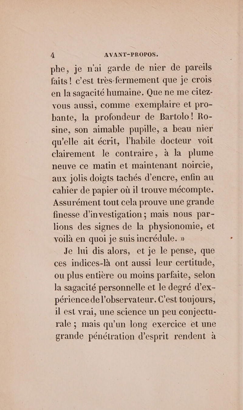 phe, je n'ai garde de nier de pareils faits! c’est très-fermement que je crois en Ja sagacité humaine. Que ne me citez- vous aussi, comme exemplaire et pro- bante, la profondeur de Bartolo! Ro- sine, son aimable pupille, a beau nier qu’elle ait écrit, l’habile docteur voit clairement le contraire, à la plume neuve ce matin et maintenant noircie, aux jolis doigts tachés d'encre, enfin au cahier de papier où il trouve mécompte. Assurément tout cela prouve une grande finesse d'investigation ; mais nous par- lions des signes de la physionomie, et voilà en quoi je suis incrédule. » Je lui dis alors, et je le pense, que ces indices-là ont aussi leur certitude, ou plus entière ou moins parfaite, selon la sagacité personnelle et le degré d’ex- périence de l’observateur. C'est toujours, il est vrai, une science un peu conjectu- rale ; mais qu'un long exercice et une grande pénétration d'esprit rendent à