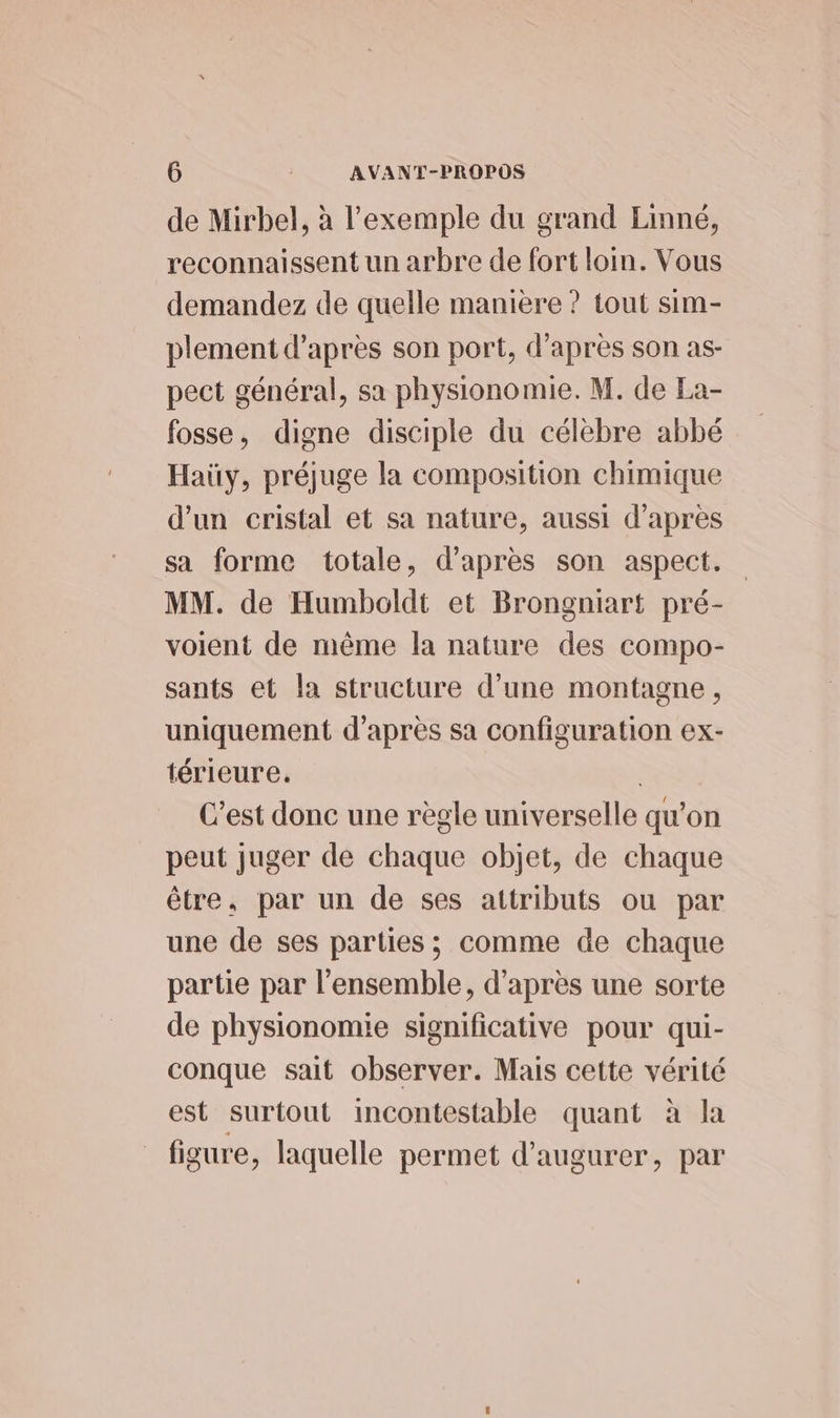 de Mirbel, à l'exemple du grand Linné, reconnaissent un arbre de fort loin. Vous demandez de quelle manière ? tout sim- plement d'après son port, d’après son as- pect général, sa physionomie. M. de La- fosse, digne disciple du célèbre abbé Haüy, préjuge la composition chimique d'un cristal et sa nature, aussi d'apres sa forme totale, d’après son aspect. MM. de Humboldt et Brongniart pré- voient de même la nature des compo- sants et la structure d’une montagne, uniquement d’après sa configuration ex- térieure. | C’est donc une règle universelle qu’on peut juger de chaque objet, de chaque être, par un de ses attributs ou par une de ses parties; comme de chaque partie par l'ensemble, d'après une sorte de physionomie significative pour qui- conque sait observer. Mais cette vérité est surtout incontestable quant à la figure, laquelle permet d’'augurer, par