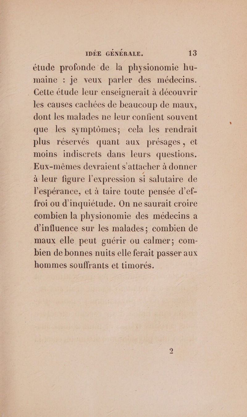 étude profonde de la physionomie hu- maine : je veux parler des médecins. _ Gette étude leur enseignerait à découvrir les causes cachées de beaucoup de maux, dont les malades ne leur confient souvent que les symptômes; cela les rendrait plus réservés quant aux présages, et moins indiscrets dans leurs questions. Eux-mêmes devraient s'attacher à donner à leur figure l'expression si salutaire de l'espérance, et à lLaire toute pensée d’ef- froi ou d'inquiétude. On ne saurait croire combien la physionomie des médecins a d'influence sur les malades; combien de maux elle peut guérir ou calmer; com- bien de bonnes nuits elle ferait passer aux hommes souffrants et timorés. D