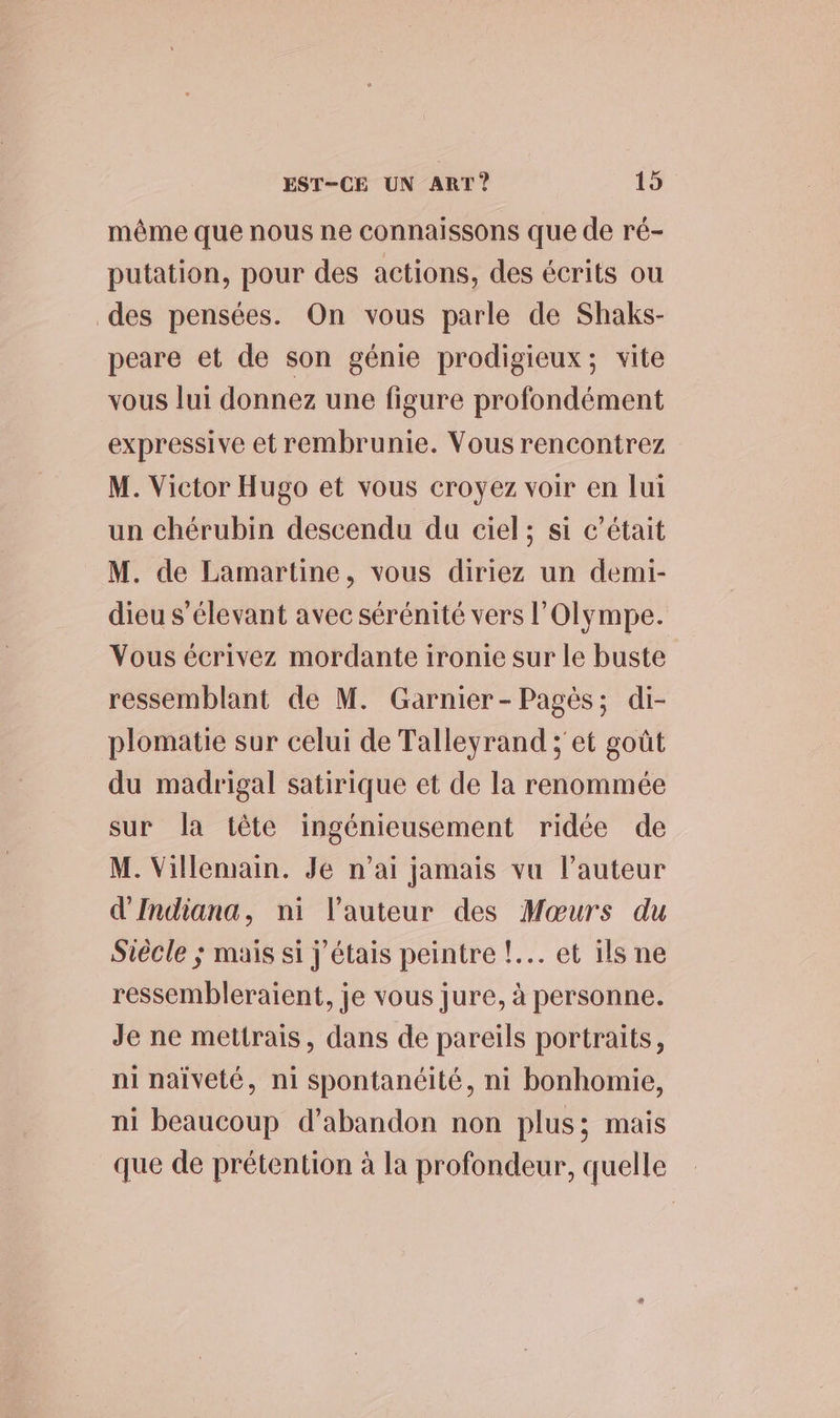 même que nous ne connaissons que de ré- putation, pour des actions, des écrits ou des pensées. On vous parle de Shaks- peare et de son génie prodigieux; vite vous lui donnez une figure profondément expressive et rembrunie. Vous rencontrez M. Victor Hugo et vous croyez voir en lui un chérubin descendu du ciel; si c'était M. de Lamartine, vous diriez un demi- dieu s'élevant avec sérénité vers l’Olympe. Vous écrivez mordante ironie sur le buste ressemblant de M. Garnier-Pagès; di- plomatie sur celui de Talleyrand ; et goût du madrigal satirique et de la renommée sur la tête ingénieusement ridée de M. Villemain. Je n'ai jamais vu l’auteur d'Indiana, ni l’auteur des Mœurs du Siècle ; mais si j'étais peintre !.…. et ils ne ressembleraient, je vous jure, à personne. Je ne mettrais, dans de pareils portraits, ni naïveté, ni spontanéité, ni bonhomie, ni beaucoup d'abandon non plus; mais que de prétention à la profondeur, quelle