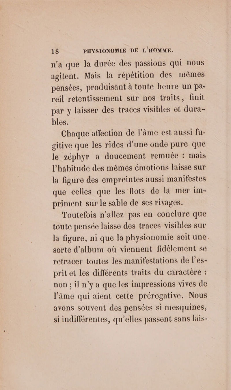 n’a que la durée des passions qui nous agitent. Mais la répétition des mêmes pensées, produisant à toute heure un pa- reil retentissement sur nos traits, finit par y laisser des traces visibles et dura- bles. Chaque affection de l’âme est aussi fu- gitive que les rides d'une onde pure que le zéphyr a doucement remuée : mais l'habitude des mêmes émotions laisse sur la figure des empreintes aussi manifestes que celles que les flots de la mer im- priment sur le sable de ses rivages. Toutefois n’allez pas en conclure que toute pensée laisse des traces visibles sur la figure, ni que la physionomie soit une. sorte d'album où viennent fidèlement se retracer toutes les manifestations de l’es- prit et les différents traits du caractère : non ; il n'y a que les impressions vives de l'âme qui aient cette prérogative. Nous avons souvent des pensées si mesquines, si indifférentes, qu’elles passent sans lais-
