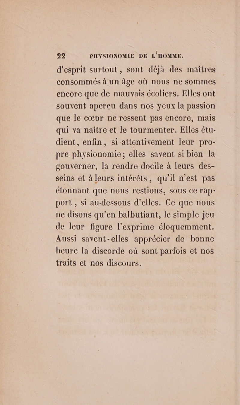 d'esprit surtout, sont déjà des maîtres consommés à un âge où nous ne sommes encore que de mauvais écoliers. Elles ont souvent aperçu dans nos yeux la passion que le cœur ne ressent pas encore, mais qui va naître et le tourmenter. Elles étu- dient, enfin, si attentivement leur pro- pre physionomie; elles savent si bien la gouverner, la rendre docile à leurs des- seins et à leurs intérêts, qu'il n’est pas étonnant que nous restions, SOUS ce rap- port , si au-dessous d’elles. Ce que nous ne disons qu’en balbutiant, le simple jeu de leur figure l’exprime éloquemment. Aussi savent-elles apprécier de bonne heure la discorde où sont parfois et nos traits et nos discours.