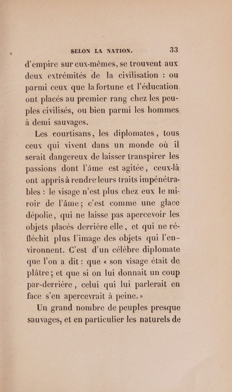 d'empire sur eux-mêmes, se trouvent aux deux extrémités de la civilisation : ou parmi ceux que la fortune et l'éducation ont placés au premier rang chez les peu- ples civilisés, ou bien parmi les hommes à demi sauvages, Les courtisans, les diplomates, tous ceux qui vivent dans un monde où il serait dangereux de laisser transpirer les passions dont l'âme est agitée, ceux-là ont appris à rendreleurs traits impénétra- bles : le visage n’est plus chez eux le mi- roir de l'âme; c’est comme une glace dépolie, qui ne laisse pas apercevoir les objets placés derrière elle, et qui ne ré- fléchit plus l’image des objets qui l’en- vironnent. C’est d’un célèbre diplomate que l’on a dit: que « son visage était de plâtre ; et que si on lui donnait un coup par-derrière, celui qui lui parlerait en face s’en apercevrait à peine.» Un grand nombre de peuples presque sauvages, et en particulier les naturels de