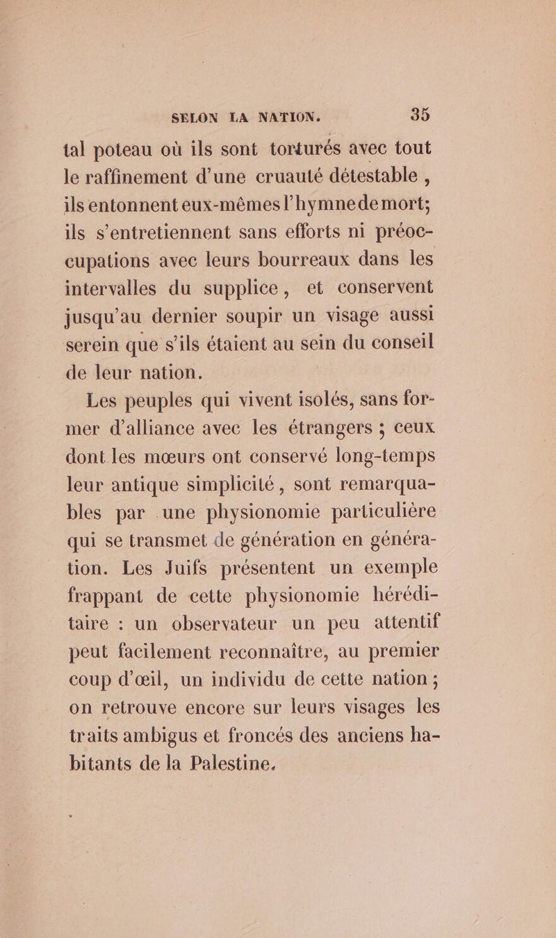 tal poteau où ils sont torturés avec tout le raffinement d’une cruauté détestable , ils entonnent eux-mêmes l’hymnede mort; ils s’entretiennent sans efforts ni préoc- cupations avec leurs bourreaux dans les intervalles du supplice, et conservent jusqu’au dernier soupir un visage aussi serein que s’ils étaient au sein du conseil de leur nation. Les peuples qui vivent isolés, sans for- mer d'alliance avec les étrangers ; ceux dont les mœurs ont conservé long-temps leur antique simplicité, sont remarqua- bles par .une physionomie particulière qui se transmet de génération en généra- tion. Les Juifs présentent un exemple frappant de cette physionomie hérédi- taire : un observateur un peu attentif peut facilement reconnaitre, au premier coup d'œil, un individu de cette nation ; on retrouve encore sur leurs visages les traits ambigus et froncés des anciens ha- bitants de la Palestine.