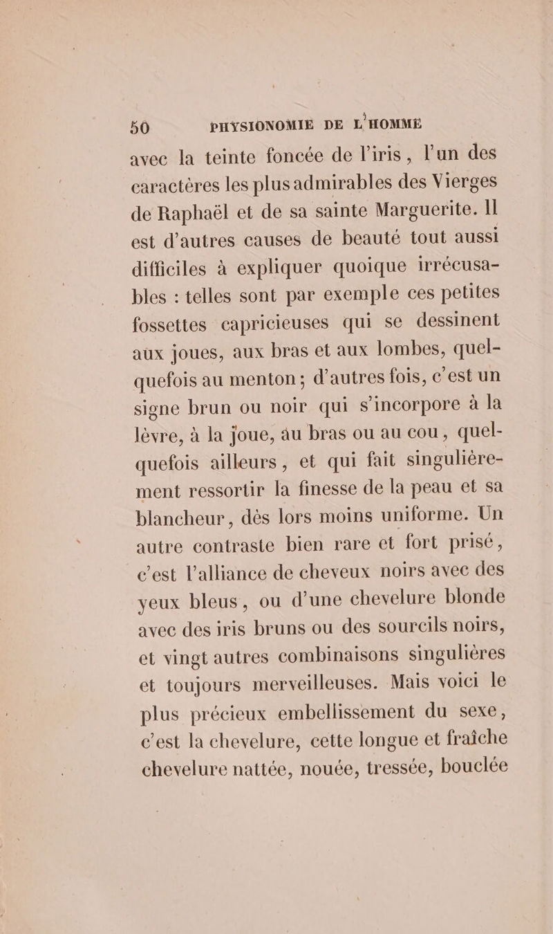 avec la teinte foncée de l'iris, l’un des caractères les plusadmirables des Vierges de Raphaël et de sa sainte Marguerite. Il est d’autres causes de beauté tout aussi difficiles à expliquer quoique irrécusa- bles : telles sont par exemple ces petites fossettes capricieuses qui se dessinent aux joues, aux bras et aux lombes, quel- quefois au menton; d'autres fois, c’est un signe brun ou noir qui s’incorpore à la lèvre, à la joue, au bras ou au cou, quel- quefois ailleurs, et qui fait singulière- ment ressortir la finesse de la peau et sa blancheur , dès lors moins uniforme. Un autre contraste bien rare et fort prisé, c’est l'alliance de cheveux noirs avec des yeux bleus, ou d’une chevelure blonde avec des iris bruns ou des sourcils noirs, et vingt autres combinaisons singulières et toujours merveilleuses. Mais voici le plus précieux embellissement du sexe, c’est la chevelure, cette longue et fraîche chevelure nattée, nouée, tressée, bouclée