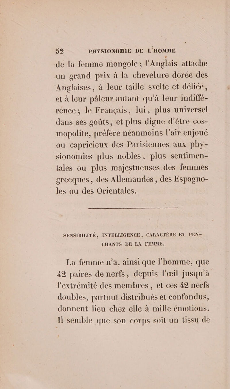de la femme mongole ; l'Anglais attache un grand prix à la chevelure dorée des Anglaises, à leur taille svelte et déliée, et à leur pâleur autant qu’à leur indiffé- rence ; le Français, lui, plus universel dans ses goûts, et plus digne d’être cos- mopolite, préfére néanmoins l'air enjoué ou capricieux des Parisiennes aux phy- sionomies plus nobles, plus sentimen- tales ou plus majestueuses des femmes grecques , des Allemandes, des Espagno- les ou des Orientales. SENSIBILITÉ , INTELLIGENCE , CARACTÈRE ET PEN- CHANTS DE LA FEMME. La femme n’a, ainsi que l’homme, que 42 paires de nerfs, depuis l'œil jusqu'à l'extrémité des membres, et ces 42 nerfs doubles, partout distribués et confondus, donnent lieu chez elle à mille émotions. Il semble que son corps soit un tissu de