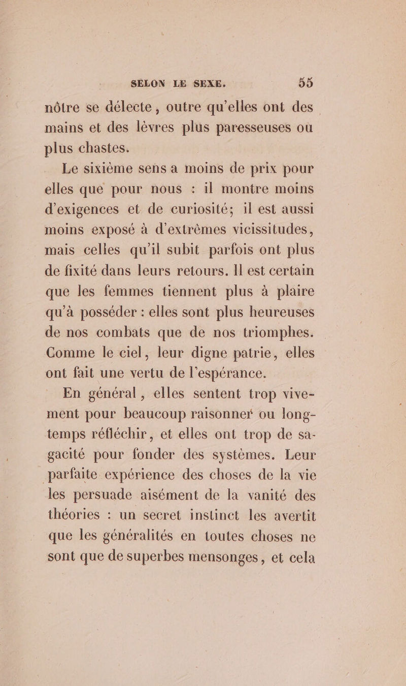 nôtre se délecte, outre qu’elles ont des mains et des lèvres plus paresseuses où plus chastes. | Le sixième sens a moins de prix pour elles que pour nous : il montre moins d’exigences et de curiosité; il est aussi moins exposé à d'extrèmes vicissitudes, mais celles qu'il subit parfois ont plus de fixité dans leurs retours. Il est certain que les femmes tiennent plus à plaire qu’à posséder : elles sont plus heureuses de nos combats que de nos triomphes. Comme le ciel, leur digne patrie, elles ont fait une vertu de l'espérance. En général, elles sentent trop vive- ment pour beaucoup raisonner ou long- temps réfléchir, et elles ont trop de sa- gacité pour fonder des systèmes. Leur parfaite expérience des choses de la vie les persuade aisément de la vanité des théories : un secret instinet les avertit que les généralités en toutes choses ne sont que de superbes mensonges, et cela