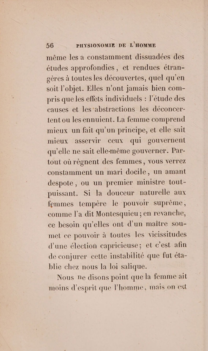 même les a constamment dissuadées des études approfondies, et rendues étran- gères à toutes les découvertes, quel qu'en soit l’objet. Elles n’ont jamais bien com- pris que les effets Individuels : l'étude des causes et les'abstractions les déconcer- tent ou les ennuient. La femme comprend mieux un fait qu’un principe, et elle sait mieux asservir Ceux qui gouvernent qu’elle ne sait elle-même gouverner. Par- tout où règnent des femmes, vous verrez constamment un mari docile, un amant despote, ou un premier ministre tout- puissant. Si la douceur naturelle aux femmes tempère le pouvoir suprême, comme l'a dit Montesquieu ; en revanche, ce besoin qu’elles ont d’un maître sou- met ce pouvoir à toutes les vicissitudes d’une élection capricieuse; et c’est afin de conjurer cette instabilité que fut éta- blie chez nous la loi salique. Nous ne disons point que la femme ait moins d'esprit que l'homme, mais on est