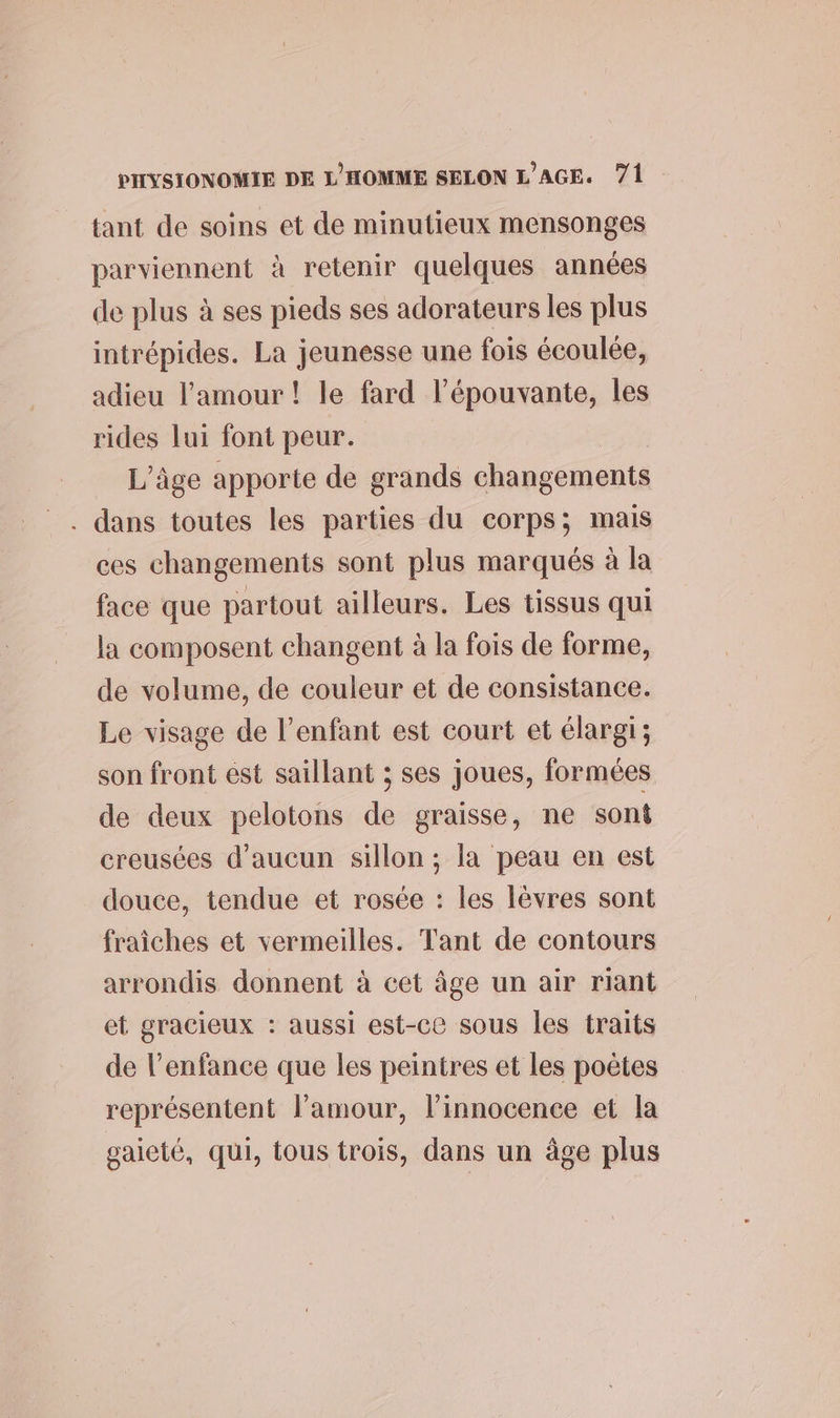 tant de soins et de minutieux mensonges parviennent à retenir quelques années de plus à ses pieds ses adorateurs les plus intrépides. La jeunesse une fois écoulée, adieu l'amour! le fard l’épouvante, les rides lui font peur. L'âge apporte de grands changements . dans toutes les parties du corps; mais ces changements sont plus marqués à la face que partout ailleurs. Les tissus qui la composent changent à la fois de forme, de volume, de couleur et de consistance. Le visage de l'enfant est court et élargi; son front ést saillant ; ses joues, formées de deux pelotons de graisse, ne sont creusées d'aucun sillon ; la peau en est douce, tendue et rosée : les lèvres sont fraiches et vermeilles. Tant de contours arrondis donnent à cet âge un air riant et gracieux : aussi est-ce sous les traits de l’enfance que les peintres et les poëtes représentent l'amour, l'innocence et la gaieté, qui, tous trois, dans un âge plus