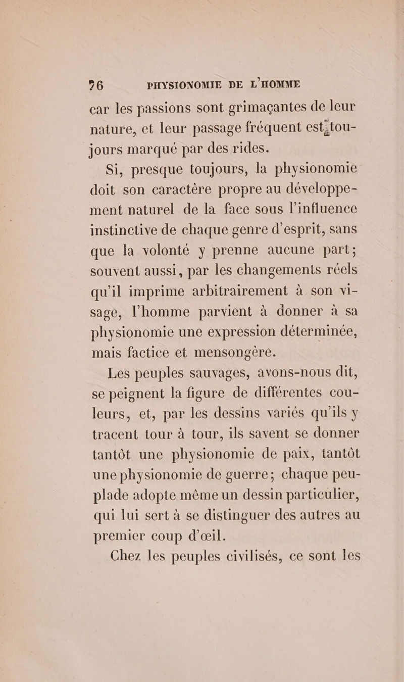 car les passions sont grimaçantes de leur nature, et leur passage fréquent estitou- jours marqué par des rides. Si, presque toujours, la physionomie doit son caractère propre au développe- ment naturel de la face sous l'influence instinctive de chaque genre d'esprit, sans que la volonté y prenne aucune part; souvent aussi, par les changements réels qu'il imprime arbitrairement à son vi- sage, l’homme parvient à donner à sa physionomie une expression déterminée, mais factice et mensongére. Les peuples sauvages, avons-nous dit, se peignent la figure de différentes cou- leurs, et, par les dessins variés qu'ils y tracent tour à tour, ils savent se donner tantôt une physionomie de paix, tantôt une physionomie de guerre; chaque peu- plade adopte même un dessin particulier, qui lui sert à se distinguer des autres au premier coup d'œil. Chez les peuples civilisés, ce sont Îles