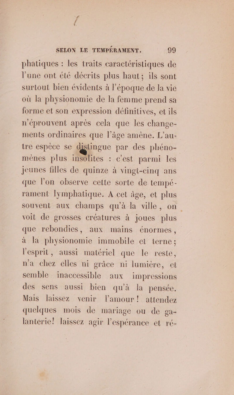 phatiques : les traits caractéristiques de l’une ont été décrits plus haut; ils sont surtout bien évidents à l’époque de la vie où la physionomie de la femme prend sa forme et son expression définitives, et ils n'éprouvent après cela que les change- ments ordinaires que l’âge amène. L’au- tre espèce se distingue par des phéno- mênes plus insolites : c’est parmi les jeunes filles de quinze à vingt-cinq ans que l’on observe cette sorte de tempé- rament lymphatique. A cet âge, et plus souvent aux champs qu'à la ville, on voit de grosses créatures à joues plus que rebondies, aux mains énormes, à la physionomie immobile et terne; l'esprit, aussi matériel que le reste, n'a chez elles ni grâce ni lumicre, et semble inaccessible aux impressions des sens aussi bien qu'à la pensée. Mais laissez venir l'amour! attendez quelques mois de mariage ou de ga- lanterie! Taissez agir Pespérance et ré-