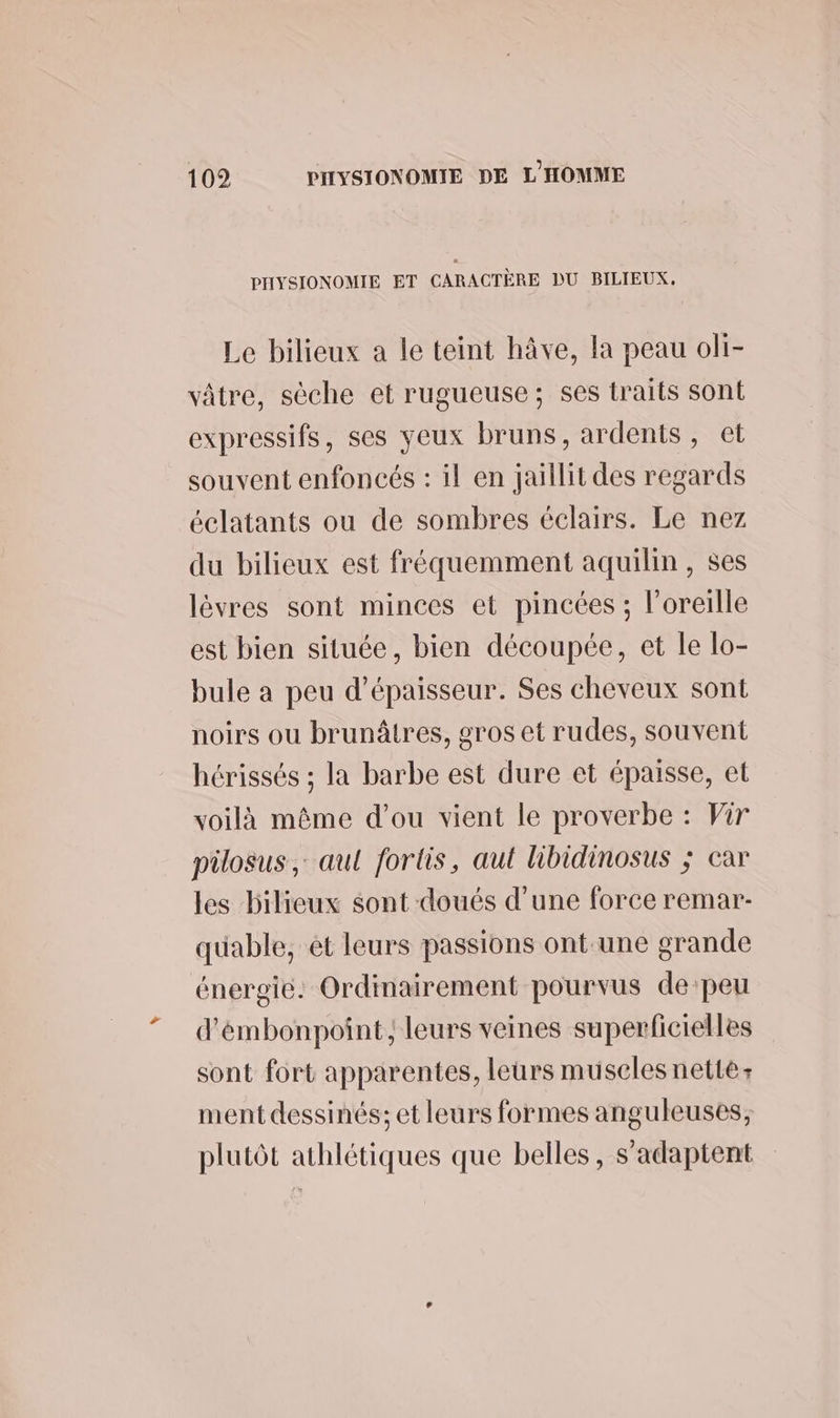 PHYSIONOMIE ET CARACTÈRE DU BILIEUX. Le bilieux a le teint hâve, la peau oli- vâtre, sèche et rugueuse; ses traits sont expressifs, ses yeux bruns, ardents, et souvent enfoncés : il en jaillit des regards éclatants ou de sombres éclairs. Le nez du bilieux est fréquemment aquilin, ses lèvres sont minces et pincées ; l'oreille est bien située, bien découpée, et le lo- bule a peu d'épaisseur. Ses cheveux sont noirs ou brunâtres, gros et rudes, souvent hérissés ; la barbe est dure et épaisse, et voilà même d'ou vient le proverbe : Vir pilosus,: aul fortis, aul libidinosus ; car les bilieux sont doués d’une force remar- quable, ét leurs passions ont.une grande énergie. Ordinairement pourvus de:peu d'émbonpoint; leurs veines superficielles sont fort apparentes, leurs muselesnetté: ment dessinés; et leurs formes anguleuses, plutôt athlétiques que belles, s'adaptent