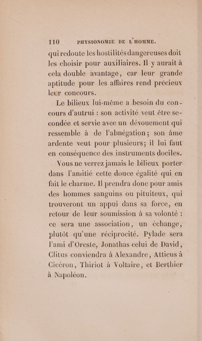 quiredoute les hostilités dangereuses doit les choisir pour auxiliaires. Il y aurait à cela double avantage, car leur grande aptitude pour les affaires rend précieux leur concours. Le bilieux lui-même a besoin du con- cours d'autrui : son activité veut être se- condée et servie avec un dévouement qui ressemble à de labnégation; son âme ardente veut pour plusieurs; il Jui faut en conséquence des instruments dociles. Vous ne verrez jamais le bilieux porter dans l'amitié cette douce égalité qui en fait le charme. Il prendra donc pour amis des hommes sanguins ou pituiteux, qui trouveront un appui dans sa force, en retour de leur soumission à sa volonté : ce sera une association, un échange, plutôt qu’une réciprocité. Pylade sera l'ami d’'Oreste, Jonathas celui de David, Clitus conviendra à Alexandre, Atticus à Cicéron, Thiriot à Voltaire, et Berthier à Napoléon. |