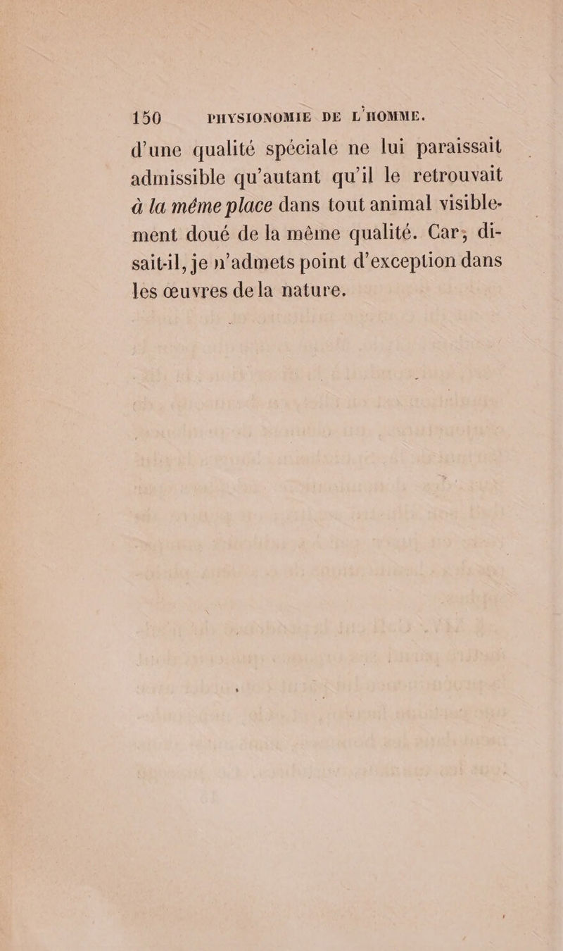 d’une qualité spéciale ne lui paraissait admissible qu'autant qu'il le retrouvait à la méme place dans tout animal visible- ment doué de la même qualité. Car; di- sait-il, je n’admets point d'exception dans les œuvres de la nature.