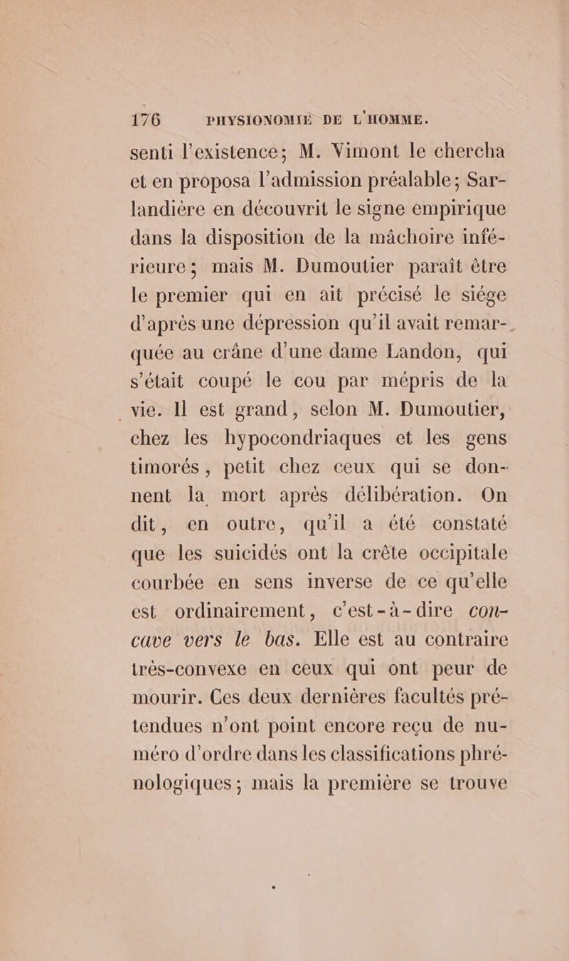 senti l'existence; M. Vimont le chercha et en proposa l’admission préalable; Sar- landière en découvrit le signe empirique dans la disposition de la mâchoire infé- rieure; mais M. Dumoutier paraît être le premier qui en ait précisé le siége d'après une dépression qu’il avait remar- quée au crâne d’une dame Landon, qui s'était coupé le cou par mépris de la vie. Il est grand, selon M. Dumoutier, chez les hypocondriaques et les gens timorés , petit chez ceux qui se don- nent la mort après délibération. On dit, en outre, quil a été constaté que les suicidés ont la crête occipitale courbée en sens inverse de ce qu'elle est ordinairement, c'est-à-dire con- cave vers le bas. Elle est au contraire très-convexe en ceux qui ont peur de mourir. Ces deux dernières facultés pré- tendues n’ont point encore reçu de nu- méro d'ordre dans les classifications phré- nologiques ; mais la première se trouve