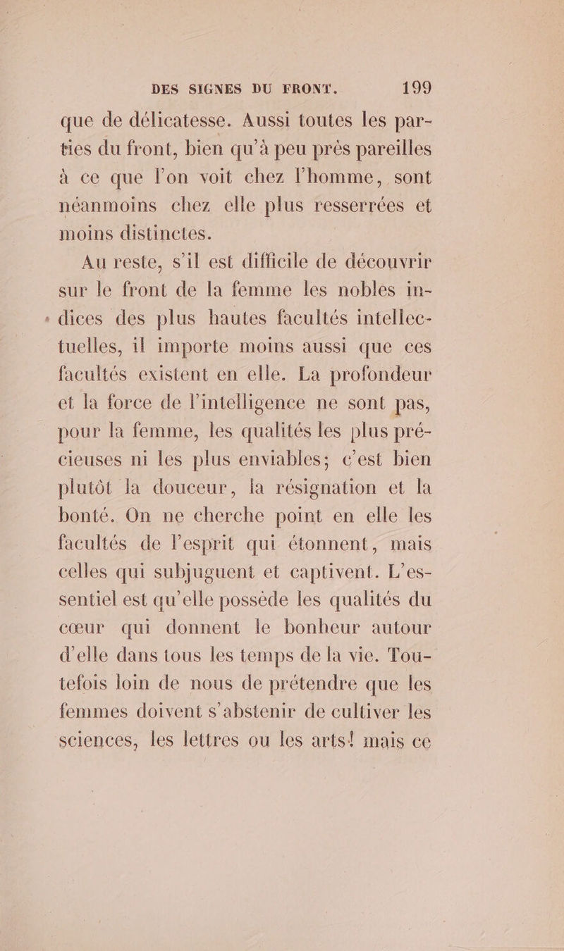 que de délicatesse. Aussi toutes les par- ties du front, bien qu’à peu près pareilles à ce que l’on voit chez l’homme, sont néanmoins chez elle plus resserrées et moins distinctes. Au reste, s’il est difficile de découvrir sur le front de la femme les nobles in- . dices des plus hautes facultés intellec- tuelles, 1l importe moins aussi que ces facultés existent en elle. La profondeur et la force de l'intelligence ne sont pas, pour la femme, les qualités les plus pré- cieuses ni les plus enviables; c’est bien plutôt la douceur, la résignation et la bonté. On ne cherche point en elle les facultés de lesprit qui étonnent, mais celles qui subjuguent et captivent. L’es- sentiel est qu'elle possede les qualités du cœur qui donnent le bonheur autour d'elle dans tous les temps de la vie. Tou- tefois loin de nous de prétendre que les femmes doivent s'abstenir de cultiver les sciences, les lettres ou les arts! mais ec