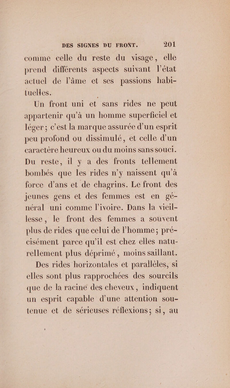 comme celle du reste du visage, elle prend différents aspects suivant état actuel de lâme et ses passions habi- tuelles. Un front uni et sans rides ne peut appartenir qu’à un homme superficiel et léger ; c’est la marque assurée d’un esprit peu profond ou dissimulé, et celle d’un caractère heureux ou du moins sans souer. Du reste, il y a des fronts tellement bombés que les rides n’y naissent qu'à force d’ans et de chagrins. Le front des jeunes gens et des femmes est en gé- néral uni comme l’ivoire. Dans la vieil- lesse, le front des femmes a souvent plus de rides que celui de l’homme; pré- cisément parce qu’il est chez elles natu- rellement plus déprimé, moins saillant. Des rides horizontales et parallèles, si elles sont plus rapprochées des sourcils que de la racine des cheveux, indiquent un esprit capable d’une attention sou- tenue et de sérieuses réflexions; si, au