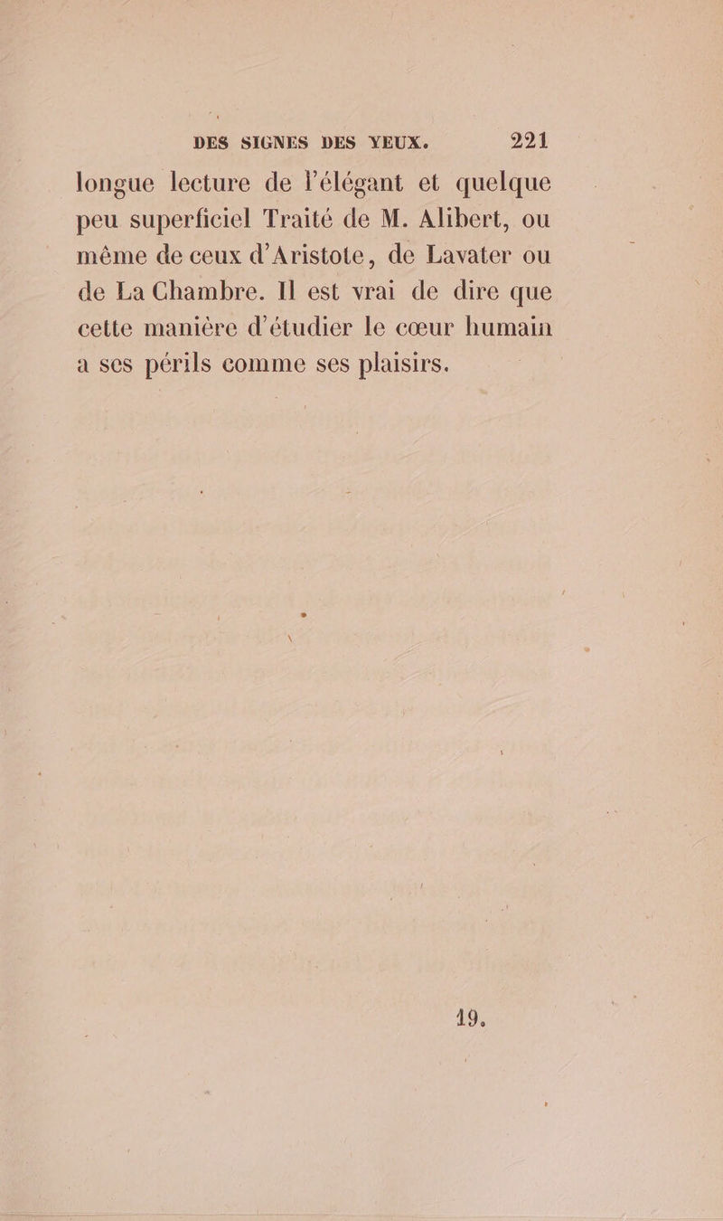 longue lecture de lélégant et quelque peu superficiel Traité de M. Alibert, ou même de ceux d’Aristote, de Lavater ou de La Chambre. Il est vrai de dire que cette manière d'étudier le cœur humain a ses périls comme ses plaisirs. 19.