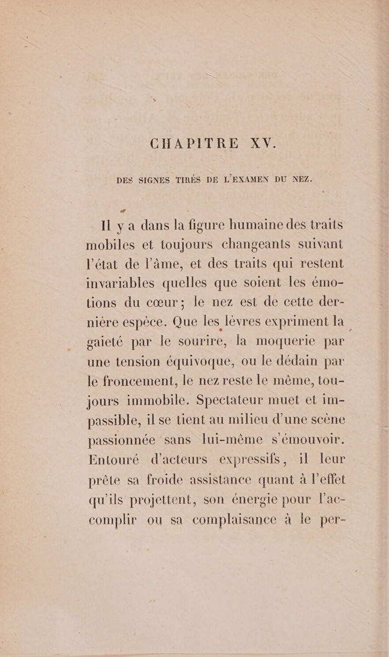 CHAPITRE XV. DES SIGNES TIRÉS DE L'EXAMEN DU NEZ. æ Il y a dans la figure humaine des traits mobiles et toujours changeants suivant l’état de l'âme, et des traits qui restent invariables quelles que soient les émo- lions du cœur; le nez est de cette der- nière espèce. Que les lèvres expriment la gaieté par le sourire, la moquerie par une tension équivoque, ou le dédain par le froncement, le nez reste Le même, tou- jours immobile. Spectateur muet et im- passible, il se tient au milieu d'une scène passionnée sans lui-même s’émouvoir. Entouré d'acteurs expressifs, il leur prête sa froide assistance quant à l'effet qu'ils projettent, son énergie pour lac- complir ou sa complaisance à le per-