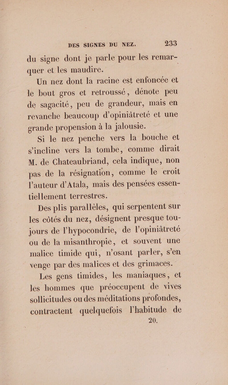 du signe dont je parle pour les remar- quer et les maudire. | Un nez dont la racine est enfoncée et le bout gros et retroussé, dénote peu de sagacité, peu de grandeur, mais en revanche beaucoup d’opiniâtreté et une grande propension à la jalousie. Si le nez penche vers la bouche et s'incline vers la tombe, comme dirait M. de Chateaubriand, cela indique, non pas de la résignation, comme le croit l'auteur d’Atala, mais des pensées essen- tiellement terrestres. Des plis parallèles, qui serpentent sur les côtés du nez, désignent presque tou- jours de l'hypocondrie, de l’opiniâtreté ou de la misanthropie, et souvent une malice timide qui, n’osant parler, s'en venge par des malices et des grimaces. Les gens timides, les maniaques, et les hommes que préoccupent de vives sollicitudes ou des méditations profondes, contractent quelquefois l'habitude de 20.