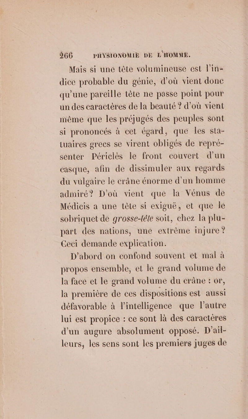 Mais si une tôte volumineuse est lin- dice probable du génie, d’où vient donc qu'une pareille tête ne passe point pour un des caractères de la beauté ? d’où vient même que les préjugés des peuples sont si prononcés à cet égard, que les sta- tuaires grecs se virent obligés de repré- senter Périclès le front couvert d'un casque, afin de dissimuler aux regards du vülgaire le crâne énorme d'un homme admiré? D'où vient que la Vénus de Médicis a une tète si exiguë, et que le sobriquet de grosse-téle soit, chez la plu- part des nations, une extrème injure ? Ceci demande explication. D'abord on confond souvent et mal à propos ensemble, et le grand volume de la face et le grand volume du crâne : or, la première de ces dispositions est aussi défavorable à l'intelligence que l’autre lui est propice : ce sont là des caractères d'un augure absolument opposé. D'ail- leurs, les sens sont les premiers juges de