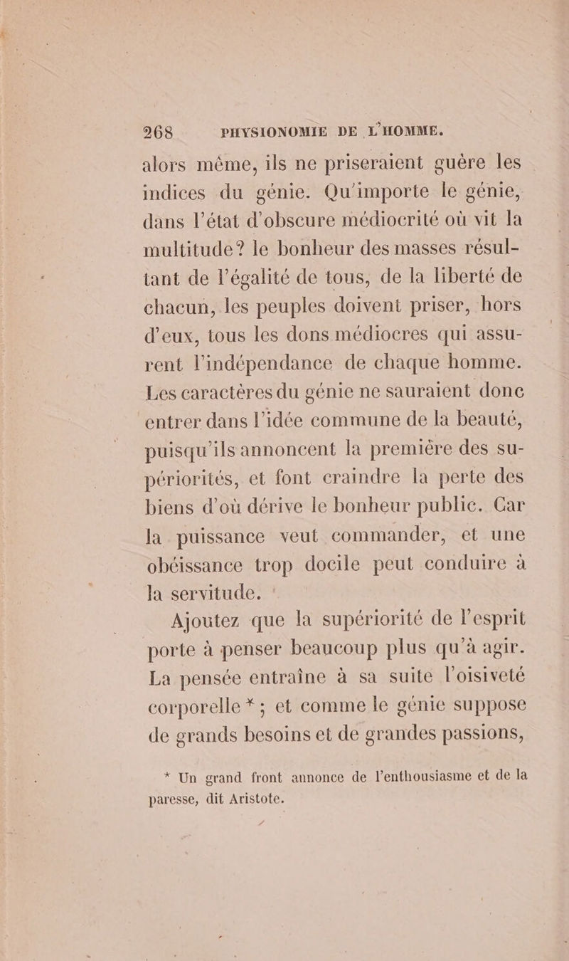 alors même, ils ne priseraient guêre les indices du génie. Qu'importe le génie, dans l’état d’obscure médiocrité où vit la multitude? le bonheur des masses résul- tant de l'égalité de tous, de la liberté de chacun, les peuples doivent priser, hors d'eux, tous les dons médiocres qui assu- rent l'indépendance de chaque homme. Les caractères du génie ne sauraient done entrer dans l’idée commune de la beauté, puisqu'ils annoncent la première des su- périorités, et font craindre la perte des biens d’où dérive le bonheur public. Car la puissance veut commander, et une obéissance trop docile peut conduire à la servitude. Ajoutez que la supériorité de lesprit porte à penser beaucoup plus qu'à agir. La pensée entraine à sa suite l'oisiveté corporelle *; et comme le génie suppose de grands besoins et de grandes passions, * Un grand front annonce de l'enthousiasme et de la paresse, dit Aristote.