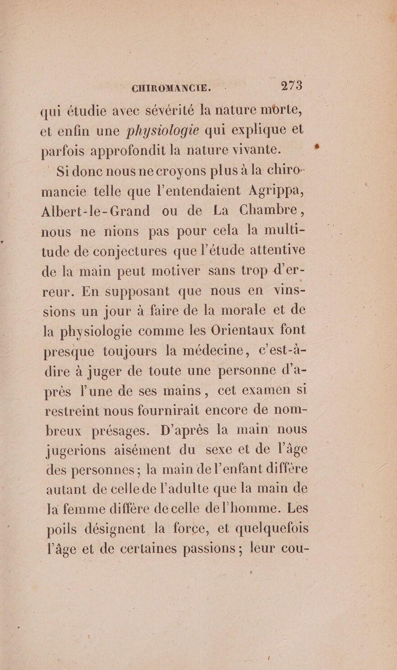 CHIROMANCIE. 7278 qui étudie avec sévérité la nature mbrte, et enfin une physiologie qui explique et parfois approfondit la nature vivante. Si donc nous ne croyons plus à la chiro- mancie telle que l’entendaient Agrippa, Albert-le-Grand ou de La Chambre, nous ne nions pas pour cela la multi- tude de conjectures que l'étude attentive de la main peut motiver sans trop d’er- reur. En supposant que nous en vins- sions un jour à faire de la morale et de la physiologie comme les Orientaux font presque toujours la médecine, c'est-à- dire à juger de toute une personne d'a- près l’une de ses mains, cet examen Si restreint nous fournirait encore de nom- breux présages. D’après la main nous jugerions aisément du sexe et de l’âge des personnes ; la main de l’enfant diffère autant de celle de l'adulte que la main de Ja femme diffère de celle de l’homme. Les poils désignent la force, et quelquefois l'âge et de certaines passions ; leur cou-