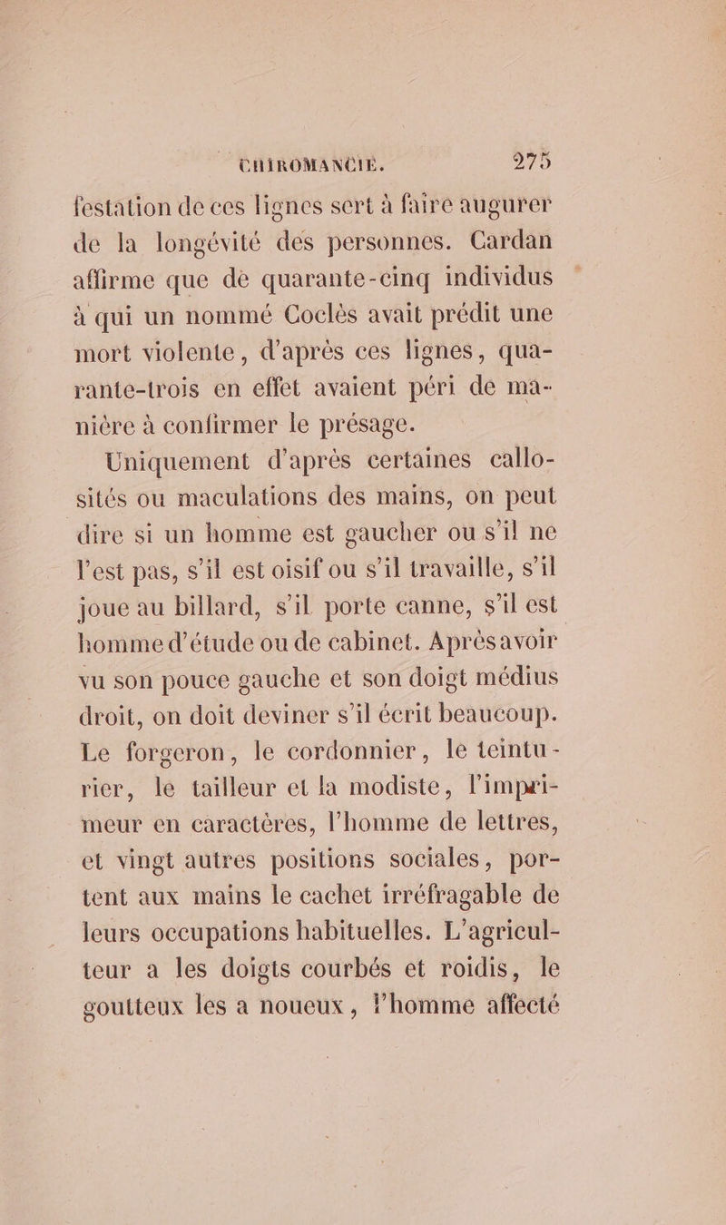 festation de ces lignes sert à faire augurer de la longévité des personnes. Cardan affirme que de quarante-cinq individus à qui un nommé Coclès avait prédit une mort violente, d'après ces lignes, qua- rante-trois en effet avaient péri de ma- nicre à confirmer le présage. Uniquement d’après certaines callo- sités ou maculations des mains, on peut dire si un homme est gaucher ou s’il ne l’est pas, s’il est oisif ou s’il travaille, s'il joue au billard, s’il porte canne, s’il est homme d'étude ou de cabinet. Aprésavoir vu son pouce gauche et son doigt médius droit, on doit deviner s’il écrit beaucoup. Le forgeron, le cordonnier, Île teintu- rier, le tailleur et la modiste, limpæi- meur en caractères, l’homme de lettres, et vingt autres positions sociales, por- tent aux mains le cachet irréfragable de leurs occupations habituelles. L’agricul- teur a les doigts courbés et roidis, Île soutteux les a noueux, l’homme affecté