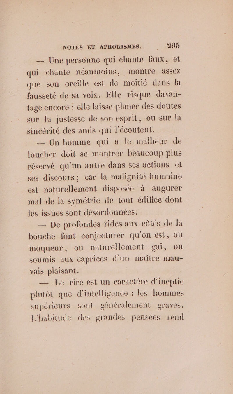 _ Une personne qui chante faux, et qui chante néanmoins, montre assez que son oreille est de moitié dans la fausseté de sa voix. Elle risque davan- tage encore : elle laisse planer des doutes sur la justesse de son esprit, ou sur la sincérité des amis qui l’écoutent. —_ Un homme qui a le malheur de loucher doit se montrer beaucoup plus réservé qu'un autre dans ses actions et ses discours; car la malignité humaine est naturellement disposée à augurer mal de la symétrie de tout édifice dont les issues sont désordonnées. — De profondes rides aux côtés de la bouche font conjecturer qu'on est, ou moqueur, ou naturellement gai, ou soumis aux caprices d’un maitre mau- vais plaisant. ; — Le rire est un caractère d’ineptie plutôt que d'intelligence : les hommes supérieurs sont généralement graves. L'habitude des grandes pensées rend