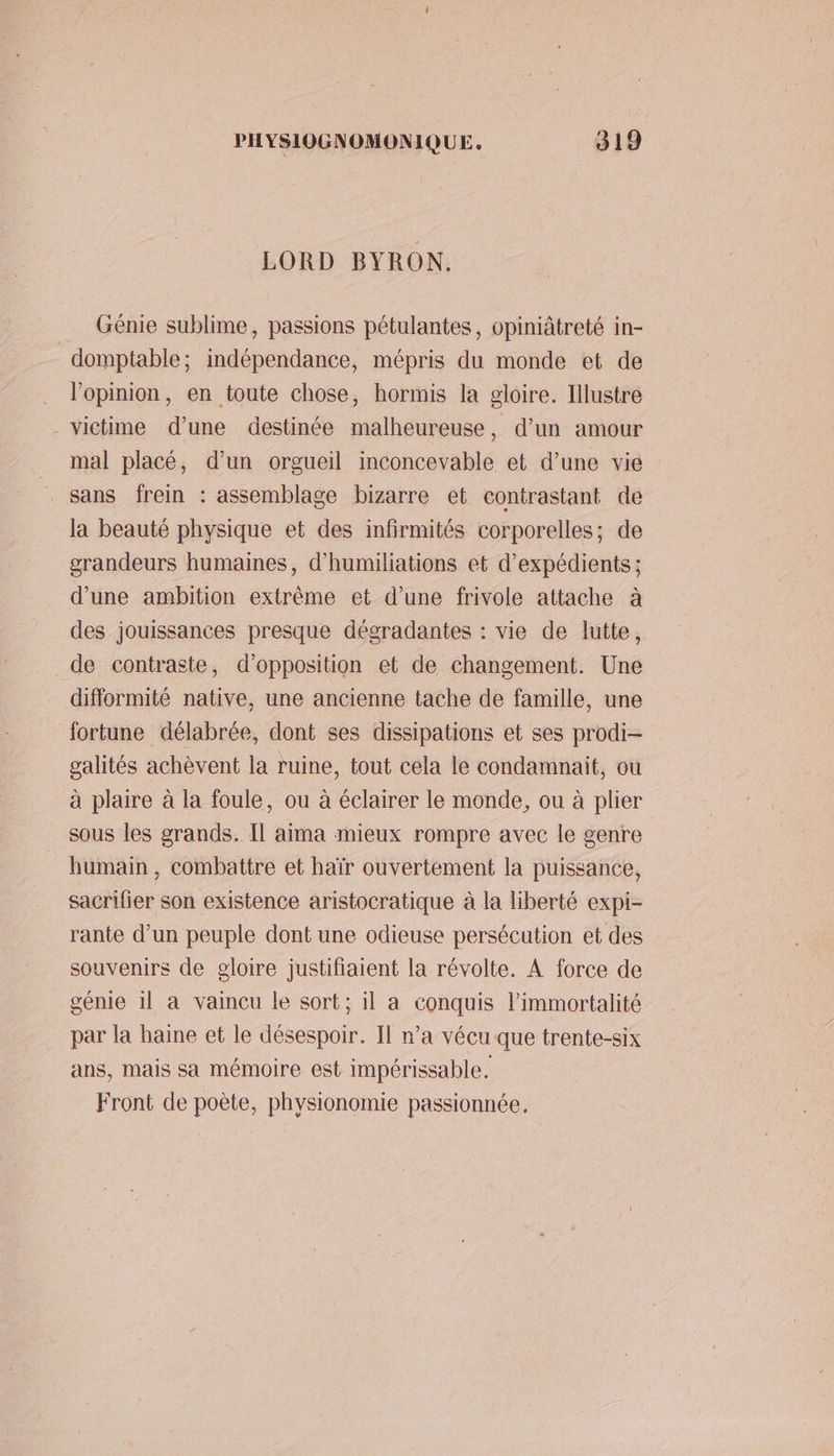 LORD BYRON. Génie sublime, passions pétulantes, opiniâtreté in- _domptable : indépendance, mépris du monde et de l'opinion, en toute chose, hormis la gloire. Illustre - victime d’une destinée malheureuse, d’un amour mal placé, d’un orgueil inconcevable et d’une vie sans frein : assemblage bizarre et contrastant de la beauté physique et des infirmités corporelles; de grandeurs humaines, d’humiliations et d’expédients ; d’une ambition extrême et d’une frivole attache à des jouissances presque dégradantes : vie de lutte, de contraste, d'opposition et de changement. Une difformité native, une ancienne tache de famille, une fortune délabrée, dont ses dissipations et ses prodi- galités achèvent la ruine, tout cela le condamnait, ou à plaire à la foule, ou à éclairer le monde, ou à plier sous les grands. Il aima mieux rompre avec le genre humain, combattre et haïr ouvertement la puissance, sacrifier son existence aristocratique à la liberté expi- rante d’un peuple dont une odieuse persécution et des souvenirs de gloire justifiaient la révolte. À force de génie il a vaincu le sort; il a conquis limmortalité par la haine et le désespoir. Il n’a vécu que trente-six ans, mais sa mémoire est impérissable. Front de poète, physionomie passionnée,