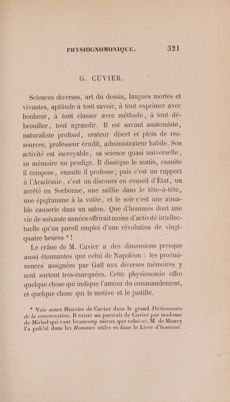 G. CUVIER. L Sciences diverses, art du dessin, langues mortes et vivantes, aptitude à tout savoir, à tout exprimer avec bonheur, à tout classer avec méthode, à tout dé- brouiller, tout agrandir. Il est savant anatomiste, naturaliste profond, orateur disert et plein de res- sources, professeur érudit, administrateur habile. Son activité est incroyable, sa science quasi universelle , sa mémoire un prodige. Il dissèque le matin, ensuite il compose, ensuite il professe; puis c’est un rapport à l'Académie, c’est un discours en conseil d'État, un arrété en Sorbonne, une saillie dans le tête-à-tête, | une épigramme à la volée, et le soir c'est une aima- ble causerie dans un salon. Que d'hommes dont une vie de soixante années offrirait moins d'activité intellec- tuelle qu’un pareil emploi d’une révolution de vingt- quatre heures *! Le crâne de M. Cuvier a des dimensions presque aussi étonnantes que celui de Napoléon : les proëmi- nences assignées par Gall aux diverses mémoires y sont surtout très-marquées. Cette physionomie offre quelque chose qui indique l'amour du commandement, . et quelque chose qui le motive et le justifie. * Voir notre Histoire de Cuvier dans le grand Dictionnaire de la conversation. Il existe un portrait de Cuvier par madame de Mirbel qui vaut beaucoup mieux que celui-ci. M. de Mancy l'a publié dans les Hommes utiles et dans le Livre d'honneur.