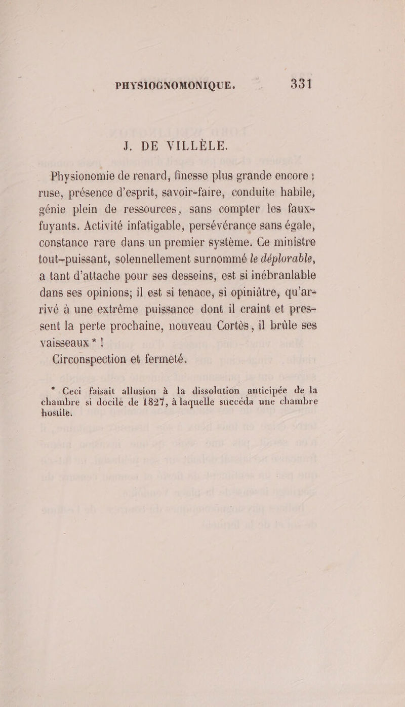 J. DE VILLÈLE. Physionomie de renard, finesse plus grande encore : ruse, présence d'esprit, savoir-faire, conduite habile, génie plein de ressources, sans compter les faux- fuyants. Activité infatigable, persévérance sans égale, constance rare dans un premier système. Ce ministre tout-puissant, solennellement surnommé le déplorable, a tant d’attache pour ses desseins, est si inébranlable dans ses opinions; il est si tenace, si opiniâtre, qu’ar- rivé à une extrême puissance dont il craint et pres- _ sent la perte prochaine, nouveau Cortès, il brûle ses vaisseaux * | Circonspection et fermeté. Ceci faisait allusion à la dissolution anticipée de la chambre si docile de 1827, à laquelle succéda une chambre hostile.
