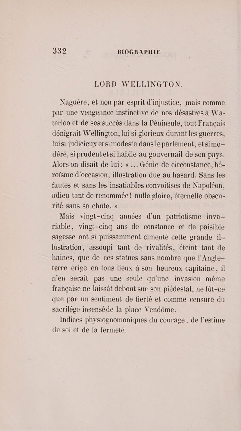 LORD WELLINGTON. Naguëere, et non par esprit d’injustice, mais comme par une vengeance instinctive de nos désastres à Wa- terloo et de ses succès dans la Péninsule, tout Français dénigrait Wellington, lui si glorieux durant les guerres, luisi judicieux etsimodeste dans le parlement, etsimo-— déré, si prudent etsi habile au gouvernail de son pays. Alors on disait de lui: «... Génie de circonstance, hé- roisme d'occasion, illustration due au hasard. Sans les fautes et sans les insatiables convoitises de Napoléon, adieu tant de renommée! nulle gloire, éternelle obscu- rité sans sa chute. » Mais vingt-cinq années d’un patriotisme inva— riable, vingt-cinq ans de constance et de paisible sagesse ont si puissamment cimenté cette grande il- lustration, assoupi tant de rivalités, éteint tant de haines, que de ces statues sans nombre que l’Angle- terre érige en tous lieux à son heureux capitaine, il n'en serait pas une seule qu'une invasion même française ne laissât debout sur son piédestal, ne füt-ce que par un sentiment de fierté et comme censure du sacrilége insenséde la place Vendôme. Indices physiognomoniques du courage, de l'estime de soi et de la fermeté,