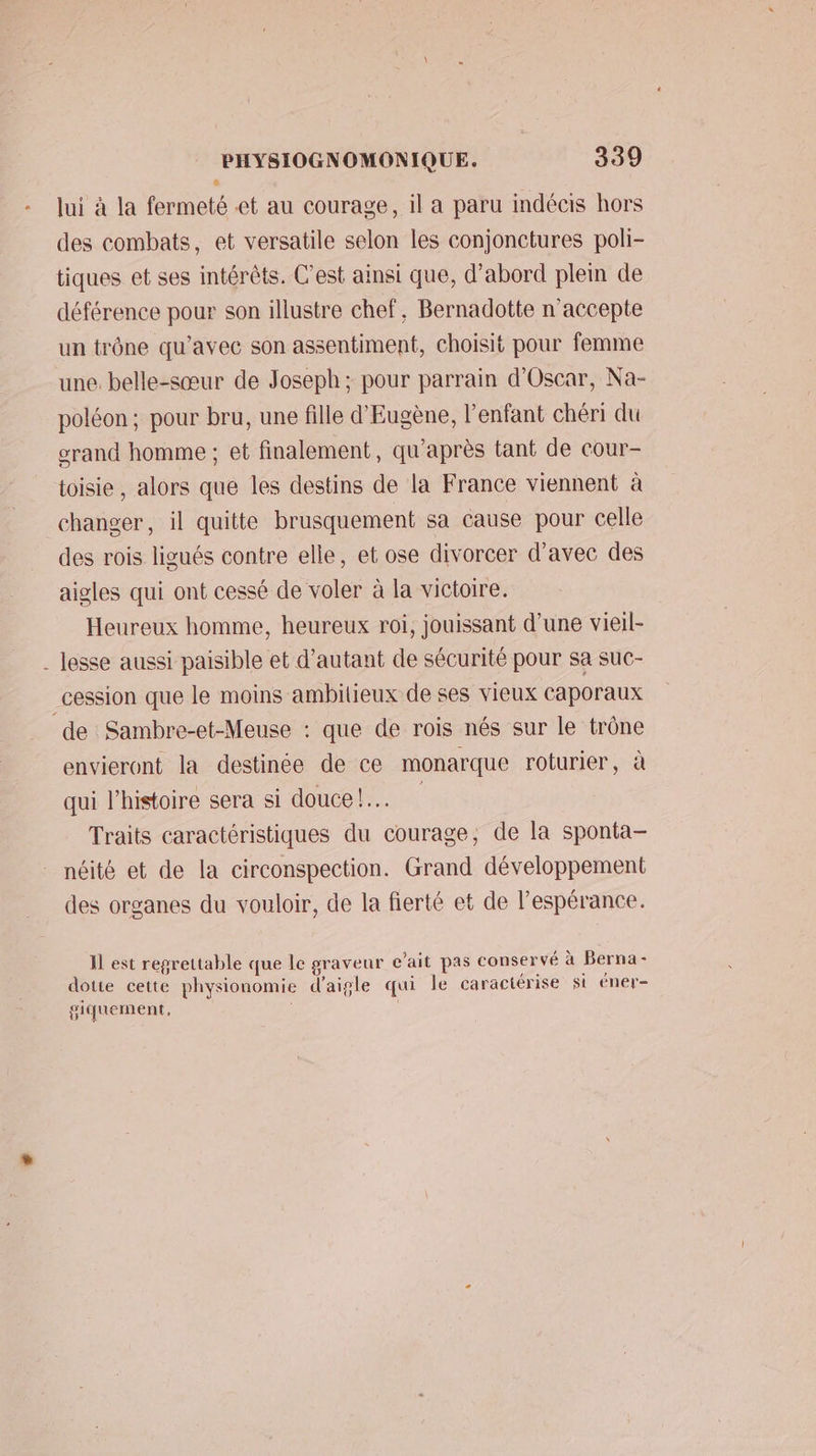 lui à la fermeté et au courage, il a paru indécis hors des combats, et versatile selon les conjonctures poli- tiques et ses intérêts. C’est ainsi que, d’abord plein de déférence pour son illustre chef, Bernadotte n'accepte un trône qu'avec son assentiment, choisit pour femme une. belle-sœur de Joseph; pour parrain d'Oscar, Na- poléon ; pour bru, une fille d'Eugène, l'enfant chéri du grand homme ; et finalement, qu'après tant de cour- toisie, alors que les destins de la France viennent à changer, il quitte brusquement sa cause pour celle des rois ligués contre elle, et ose divorcer d'avec des aigles qui ont cessé de voler à la victoire. Heureux homme, heureux roi, jouissant d’une vieil- de Sambre-et-Meuse : que de rois nés sur le trône envieront la destinée de ce monarque roturier, à qui l’histoire sera si douce! Traits caractéristiques du courage, de la sponta- néité et de la circonspection. Grand développement des organes du vouloir, de la fierté et de l’espérance. Il est regrettable que le graveur e’ait pas conservé à Berna- dotte cette physionomie d'aigle qui le caractérise st éner- giquement,