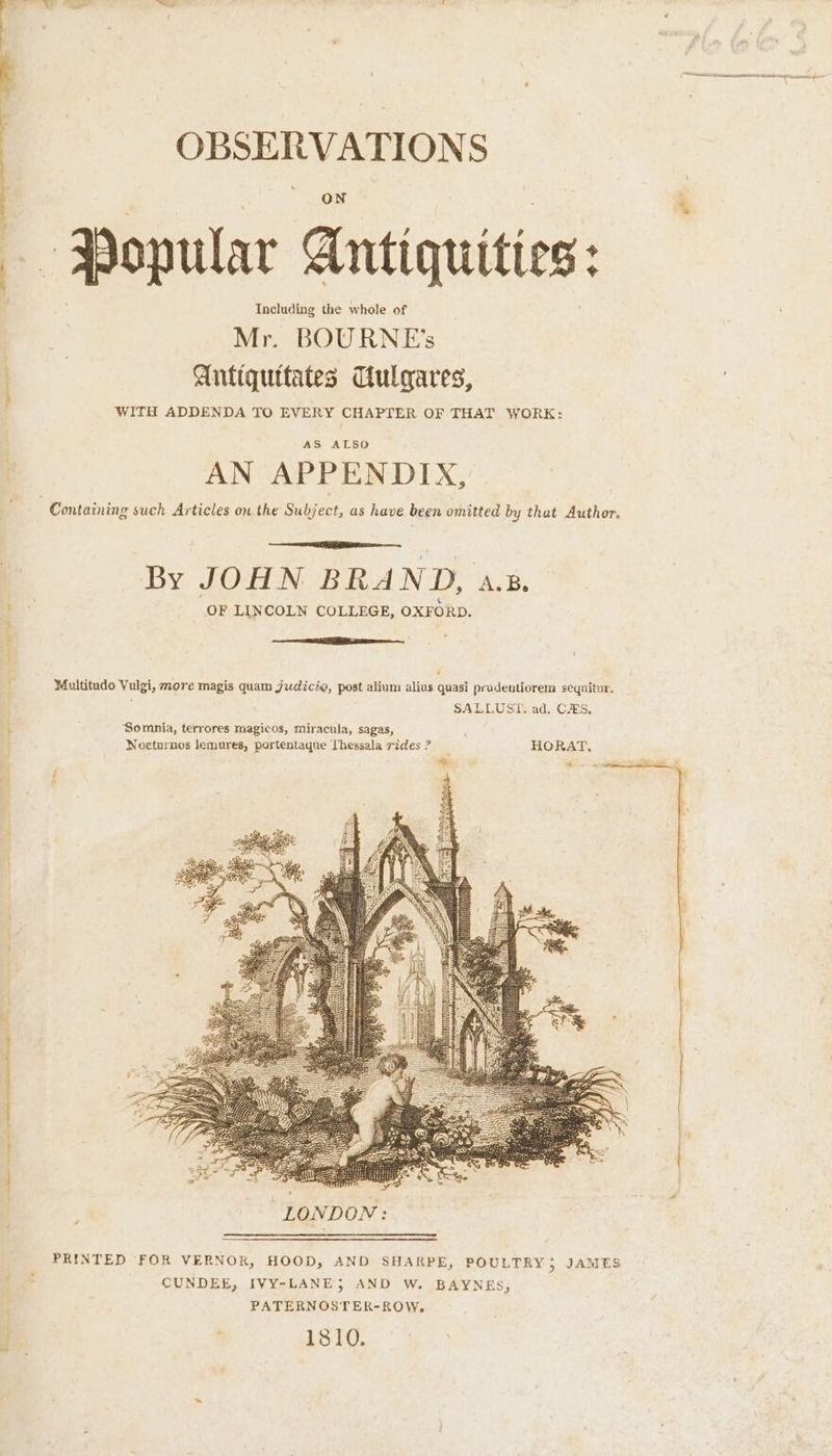 (Ac has NO A pone yeti OBSERVATIONS ON a Popular Antiquities: Mr. BOURNE’s ; Antiquttates Culgares, WITH ADDENDA TO EVERY CHAPTER OF THAT WORK: AS ALSO ; AN APPENDIX, | Containing such Articles on the Subject, as have been omitted by thut Author. By JOHN BRAND, a.s. ‘ OF LINCOLN COLLEGE, OXFORD. i * : Multitudo Vulgi, more magis quam judicie, post alium alius quasi pradeutiorem sequitur. SALLUST. ad. CAS. ; ‘Somnia, terrores magicos, miracula, sagas, Noeturnos lemures, portentaque Thessala rides ? HORAT, ee PRINTED FOR VERNOR, HOOD, AND SHARPE, POULTRY}; JAMES CUNDEE, IVY-LANE; AND W. BAYNES, PATERNOSTER-ROW, Ps . 1810.