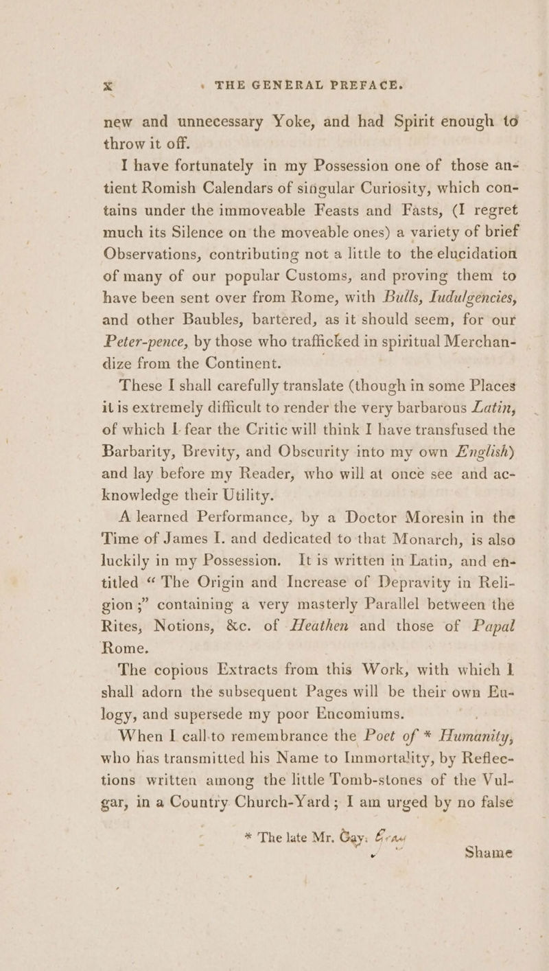 new and unnecessary Yoke, and had Spirit enough to throw it off. I have fortunately in my Possession one of those an- tient Romish Calendars of singular Curiosity, which con- tains under the immoveable Feasts and Fasts, (I regret much its Silence on the moveable ones) a variety of brief Observations, contributing not a little to the elucidation of many of our popular Customs, and proving them to have been sent over from Rome, with Bulls, Iudulgencies, and other Baubles, bartered, as it should seem, for our Peter-pence, by those who trafficked in spiritual Merchan- dize from the Continent. These I shall carefully translate (though in some Places il is extremely difficult to render the very barbarous Latin, of which I fear the Critic will think I have transfused the Barbarity, Brevity, and Obscurity into my own English) and lay before my Reader, who will at once see and ac- knowledge their Utility. A learned Performance, by a Doctor Moresin in the Time of James I. and dedicated to that Monarch, is also luckily in my Possession. It is written in Latin, and en- titled “ The Origin and Increase of Depravity in Reli- gion ;” containing a very masterly Parallel between the Rites, Notions, &amp;c. of Heathen and those of Papal Rome. The copious Extracts from this Work, with which 1 shall adorn the subsequent Pages will be their own Eu- logy, and supersede my poor Encomiums. ; When I call:to remembrance the Poet of * Humanity, who has transmitted his Name to lnmortality, by Reflec- tions written among the little Tomb-stones of the Vul- gar, in a Country Church-Yard; I am urged by no false * 'The late Mr. Gay: Grad ‘ ohh ae Shame