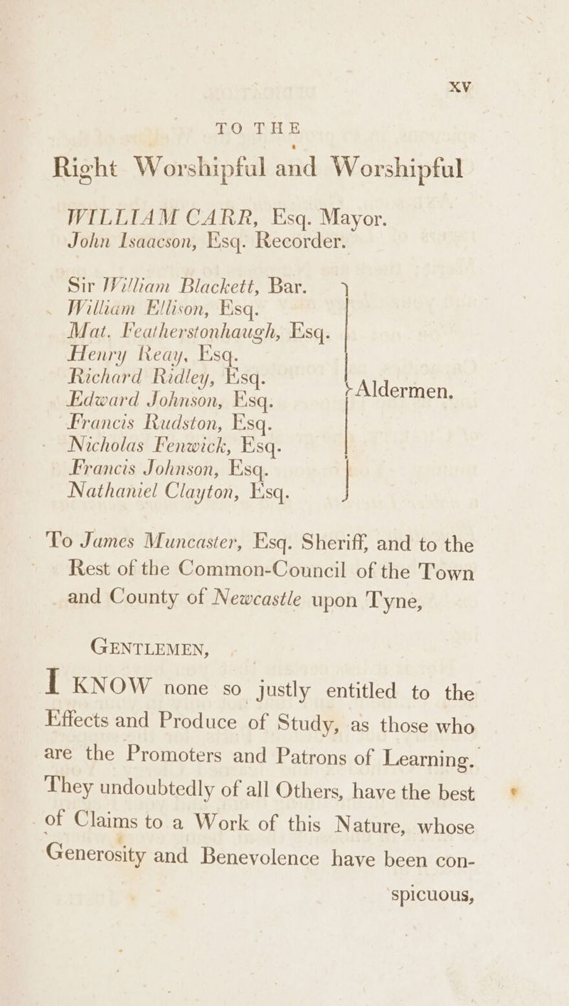 T.0 THE Right Worshipful aad Worshipful WILLIAM CARR, Esq. Mayor. John Isaacson, Esq. Recorder. Sir William Blackett, Bar. ) ~ William Ellison, Esq. Mat, Featherstonhaugh, Esq. Henry Reay, Esq. Richard Ridley, Esq. | | Edward Te, ba. Aldermen. Francis Rudston, Esq. | Nicholas Fenwick, Esq. | Francis Johnson, Esq. | Nathaniel Clayton, Esq. To James Muncaster, Esq. Sheriff, and to the Rest of the Common-Council of the Town and County of Newcastle upon Tyne, GENTLEMEN, I KNOW none so justly entitled to the Effects and Produce of Study, as those who are the Promoters and Patrons of Learning. They undoubtedly of all Others, have the best | of Claims to a Work of this N ature, whose Generosity and Benevolence have been con- ‘spicuous,