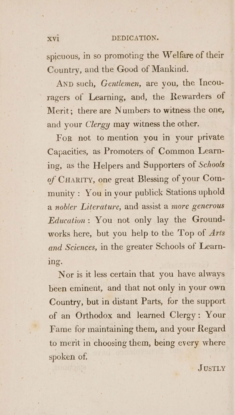 spicuous, in so promoting the Welfare of their Country, and the Good of Mankind. ANnp such, Gentlemen, are you, the Incou- ragers of Learning, and, the Rewarders of Merit; there are Numbers to witness the one, and your Clergy may witness the other. For not to mention you in your private Capacities, as Promoters of Common Learn- ing, as the Helpers and Supporters of Schools of CHARITY, one great Blessing of your Com- munity : You in your publick Stations uphold a nobler Literature, and assist a more generous Education: You not only lay the Ground- works here, but you help to the Top of Arts and Sciences, in the greater Schools of Learn- ing. Nor is it less certain that you have always been eminent, and that not only in your own Country, but in distant Parts, for the support of an Orthodox and learned Clergy: Your Fame for maintaining them, and your Regard to merit in choosing them, being every where spoken of, J USTLY