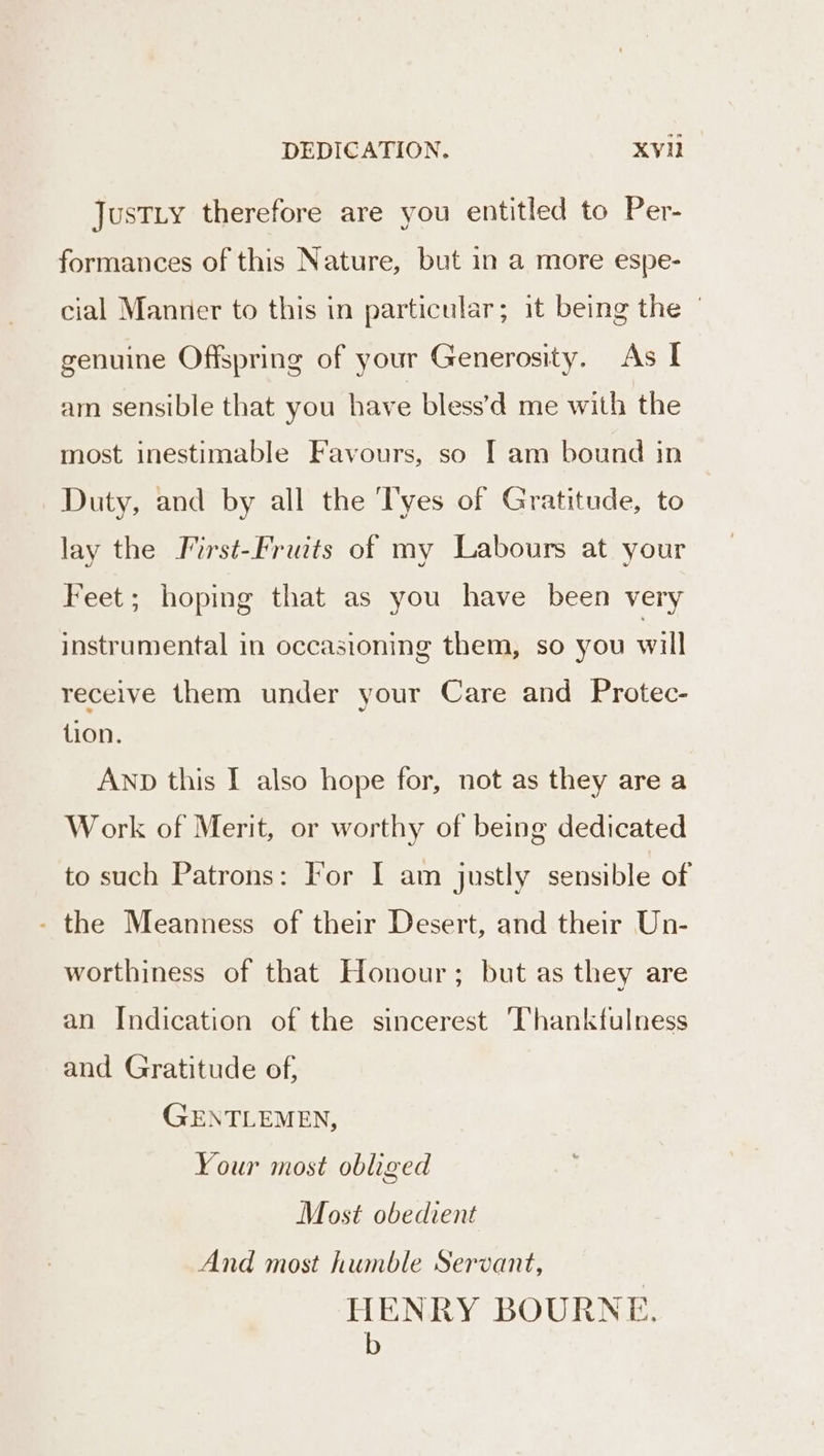 DEDICATION, XV JusTLy therefore are you entitled to Per- formances of this Nature, but in a more espe- cial Manner to this in particular; it being the | genuine Offspring of your Generosity. As I am sensible that you have bless’d me with the most inestimable Favours, so I am bound in Duty, and by all the ‘T'yes of Gratitude, to lay the Iirst-Fruits of my Labours at your Feet; hoping that as you have been very instrumental in occasioning them, so you will receive them under your Care and Protec- tion. AND this I also hope for, not as they are a Work of Merit, or worthy of being dedicated to such Patrons: For I am justly sensible of - the Meanness of their Desert, and their Un- worthiness of that Honour; but as they are an Indication of the sincerest Thankfulness and Gratitude of, GENTLEMEN, Your most obliged Most obedient And most humble Servant, HENRY BOURNE. iy