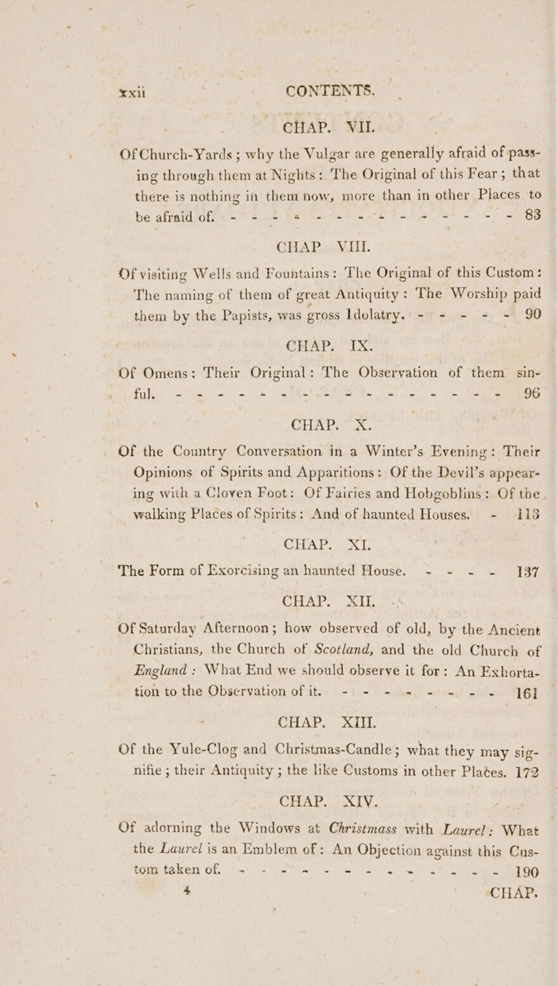 CHAP. VIL OfChurch-Yards ; why the Vulgar are generally afraid of pass- ing through them at Nights: The Original of this Fear; that there is nothing in them now, more than in other Places to be afraidots &lt;= cj 40. Res Cade te gare 65 eae Sk we BS Cite Dea tits Of visiting Wells and Fountains: The Original of this Custom: The naming of them of great Antiquity : The Worship paid them by the Papists, was Toss Idolatry. - - - - - 90 CHAP, TX. Of Omens: Their Original: The Observation of them sin- Filles ee ae eRe yee Pee ae te ll OD CHAP Ia. Of the Country Conversation in a Winter’s Evening: Their Opinions of Spirits and Apparitions: Of the Devil’s appear- ing with a Cloven Foot: Of Fairies and Hobgoblins: Of the walking Places of Spirits: And of haunted Houses. - 113 CHAVA L The Form of Exorcising an haunted House. -~ - -~ - 137 Hal.) si, Of Saturday Afternoon ; how observed of old, by the Ancient Christians, the Church of Scotland, and the old Church of England : What End we should observe it for: An Exhorta- tion to the Observation of it. -| - - - - - - - 6] CITAD AE Of the Yule-Clog and Christmas-Candle; what they may sig- nifie ; their Antiquity ; the like Customs in other Plates. 172 Gh BN Pe BSS Of adorning the Windows at Christmass with Laurel: What the Laured is an Emblem of: An Objection against this Cus- tom faken of, = - 9% 2 208) 6S we sl eg g9 4 CHAP.